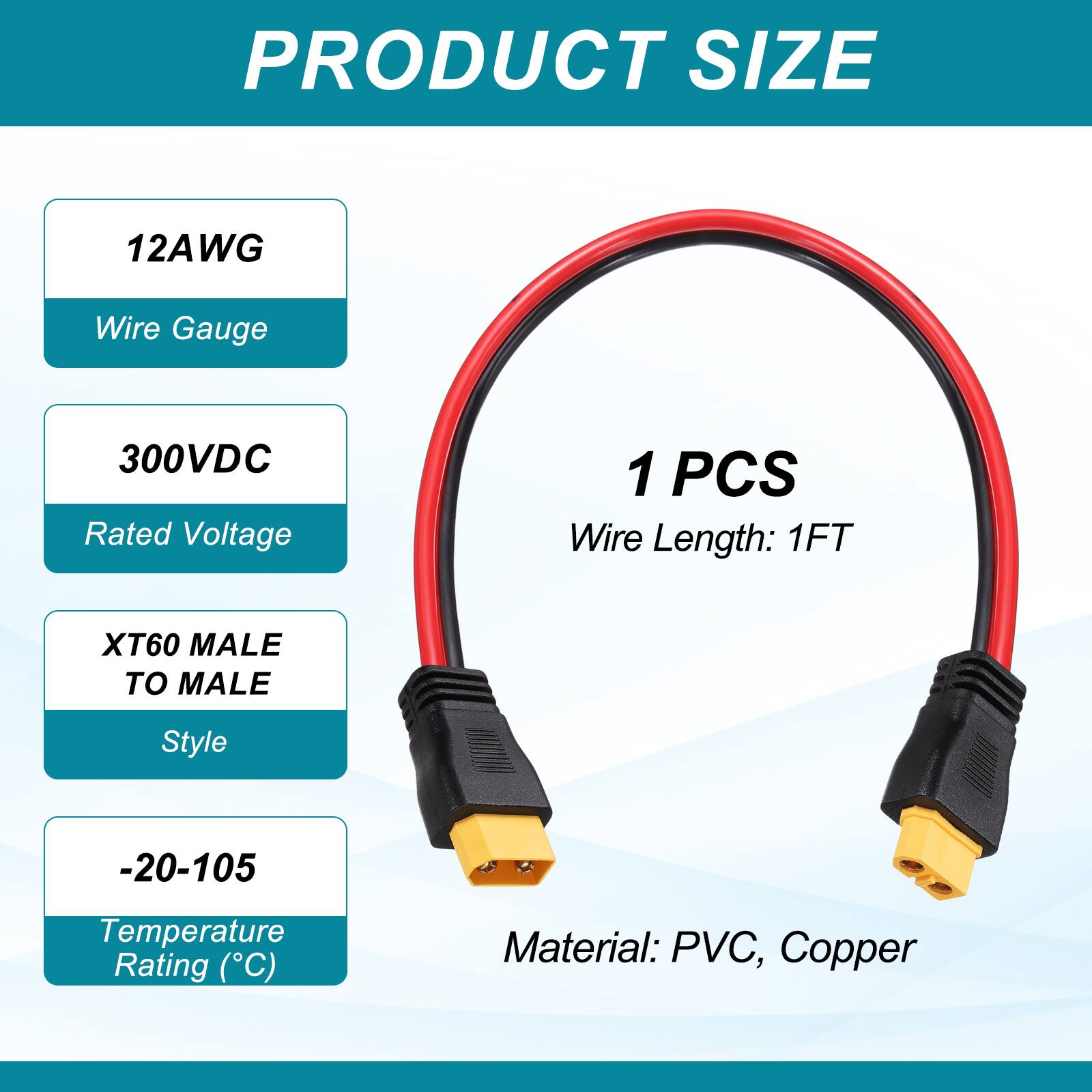 PRODUCT SIZE

12AWG Wire Gauge

300VDC Rated Voltage

1 PCS Wire Length: 1FT

XT60 MALE TO MALE Style

-20-105 Temperature Rating (°C)

Material: PVC, Copper