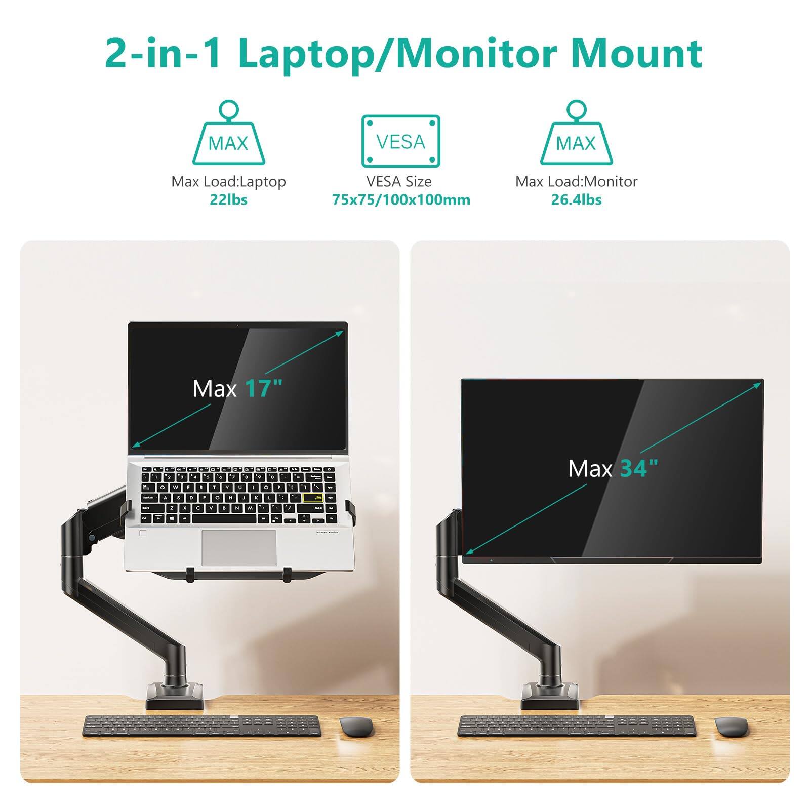 2-in-1 Laptop/Monitor Mount

MAX
Max Load: Laptop 22lbs

VES
VESA Size 75x75/100x100mm

MAX
Max Load: Monitor 26.4lbs

Max 17"

Max 34"