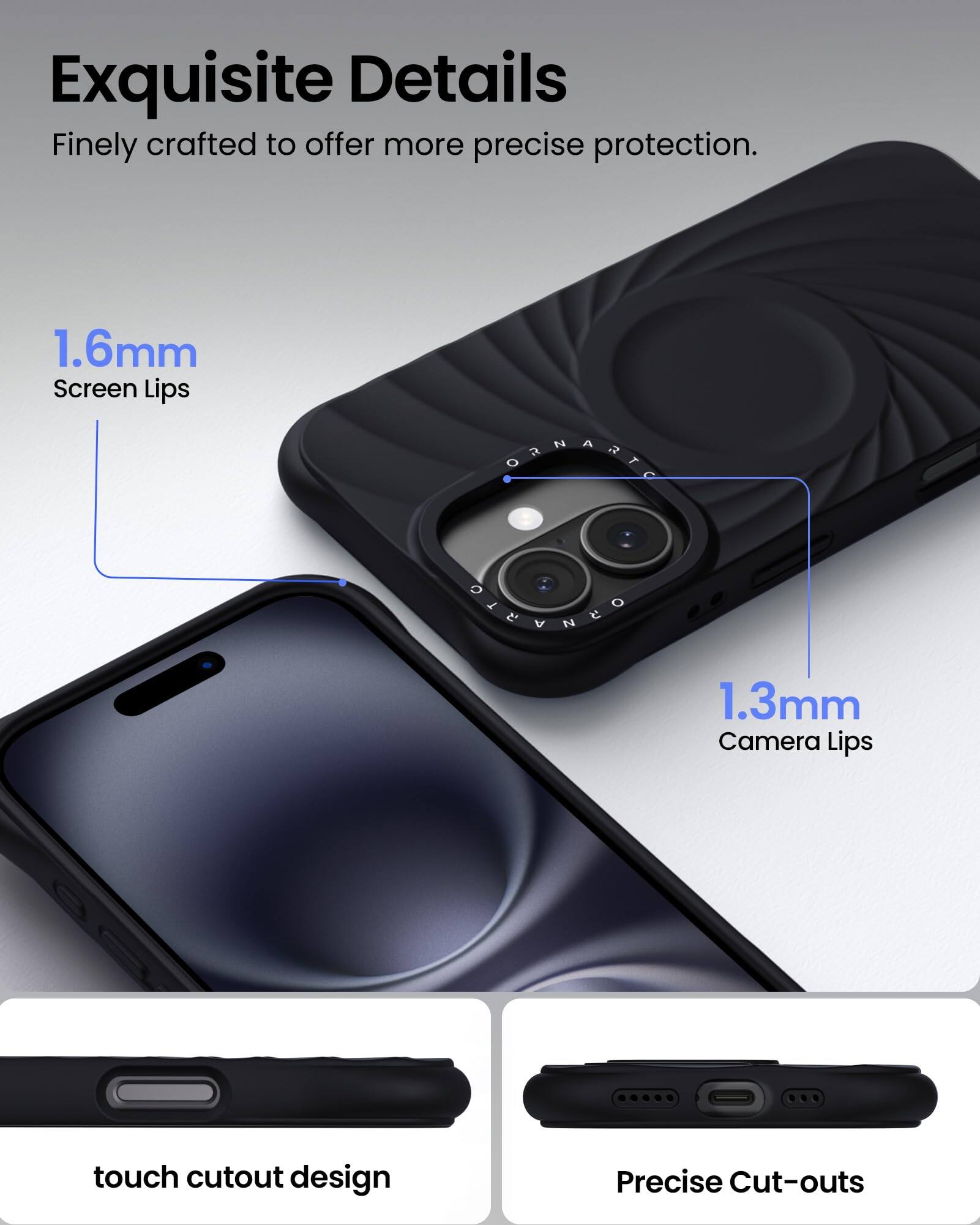 Exquisite Details Finely crafted to offer more precise protection. 1.6mm Screen Lips 1.3mm Camera Lips touch cutout design Precise Cut-outs