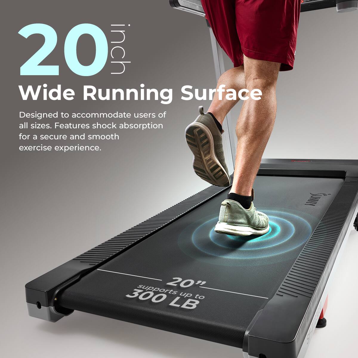20 inch Wide Running Surface
Designed to accommodate users of all sizes. Features shock absorption for a secure and smooth exercise experience.
SUNY supports up to 300 LB