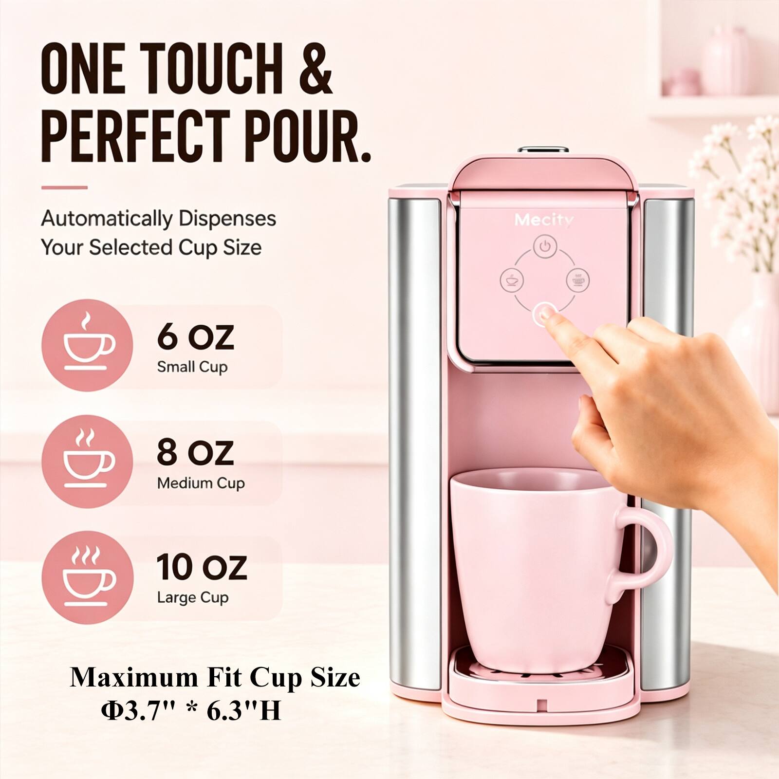 ONE TOUCH & PERFECT POUR.

Automatically Dispenses Your Selected Cup Size

6 OZ Small Cup
8 OZ Medium Cup
10 OZ Large Cup

Maximum Fit Cup Size
Φ3.7" * 6.3"H