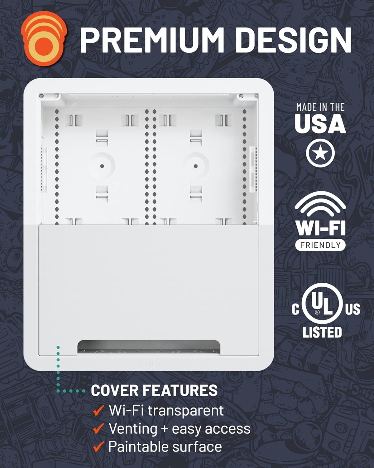 PREMIUM DESIGN  
MADE IN THE USA  
WI-FI FRIENDLY  
UL LISTED  

COVER FEATURES  
- Wi-Fi transparent  
- Venting + easy access  
- Paintable surface