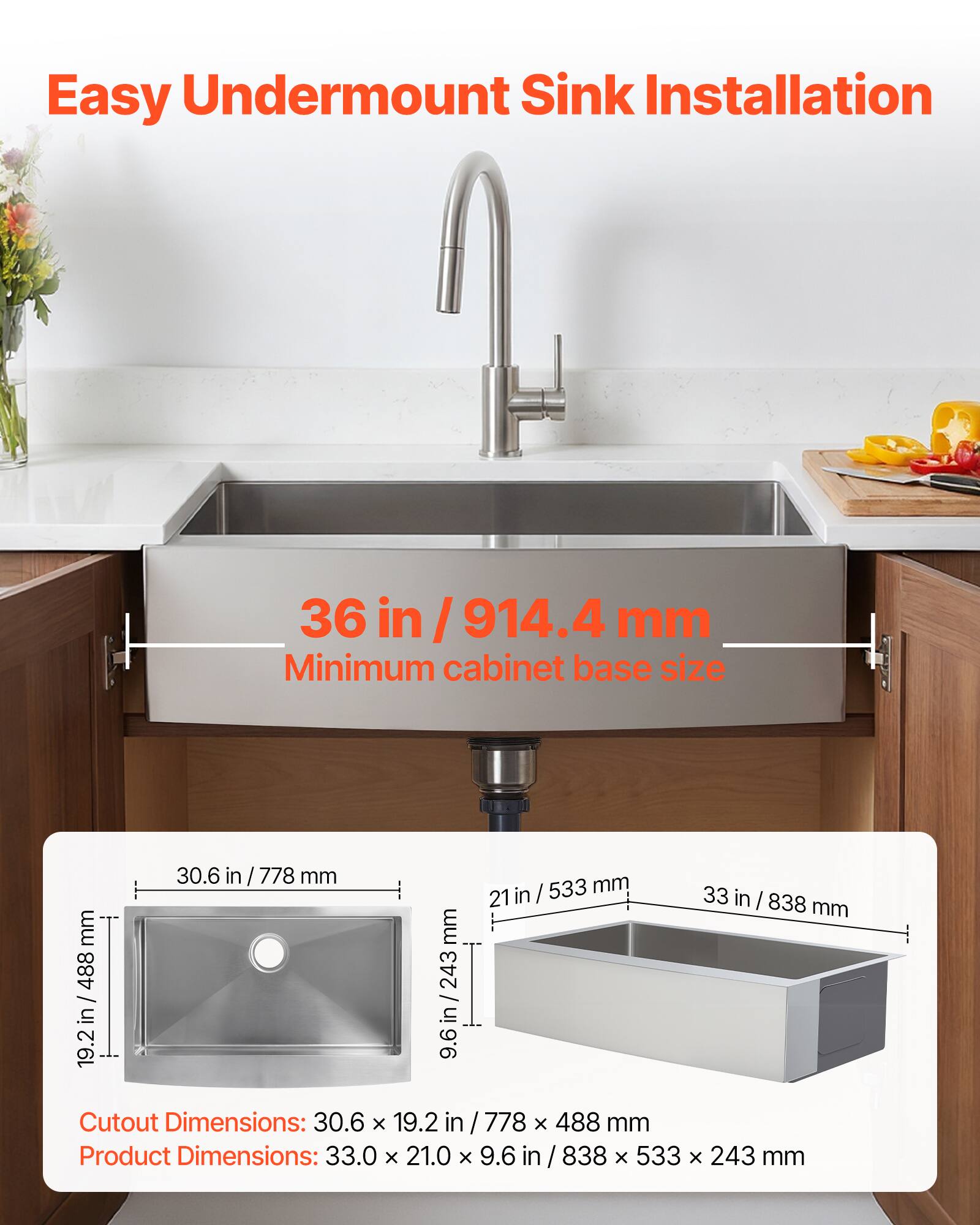 Easy Undermount Sink Installation

36 in / 914.4 mm Minimum cabinet base size

Cutout Dimensions: 30.6 x 19.2 in / 778 x 488 mm

Product Dimensions: 33.0 x 21.0 x 9.6 in / 838 x 533 x 243 mm