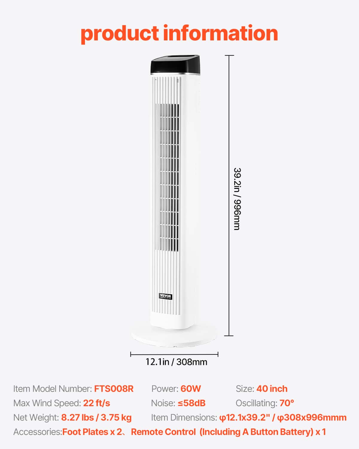 **Product Information**
- **Item Model Number:** FTS008R
- **Size:** 40 inch
- **Power:** 60W
- **Max Wind Speed:** 22 ft/s
- **Noise:** <58dB
- **Oscillating:** 70°
- **Net Weight:** 8.27 lbs / 3.75 kg
- **Item Dimensions:** 12.1x39.2" / 308x996mm
- **Accessories:** Foot Plates x 2, Remote Control (Including A Button Battery) x 1
**Dimensions:**
- Height: 39.2 in / 996 mm
- Width: 12.1 in / 308 mm