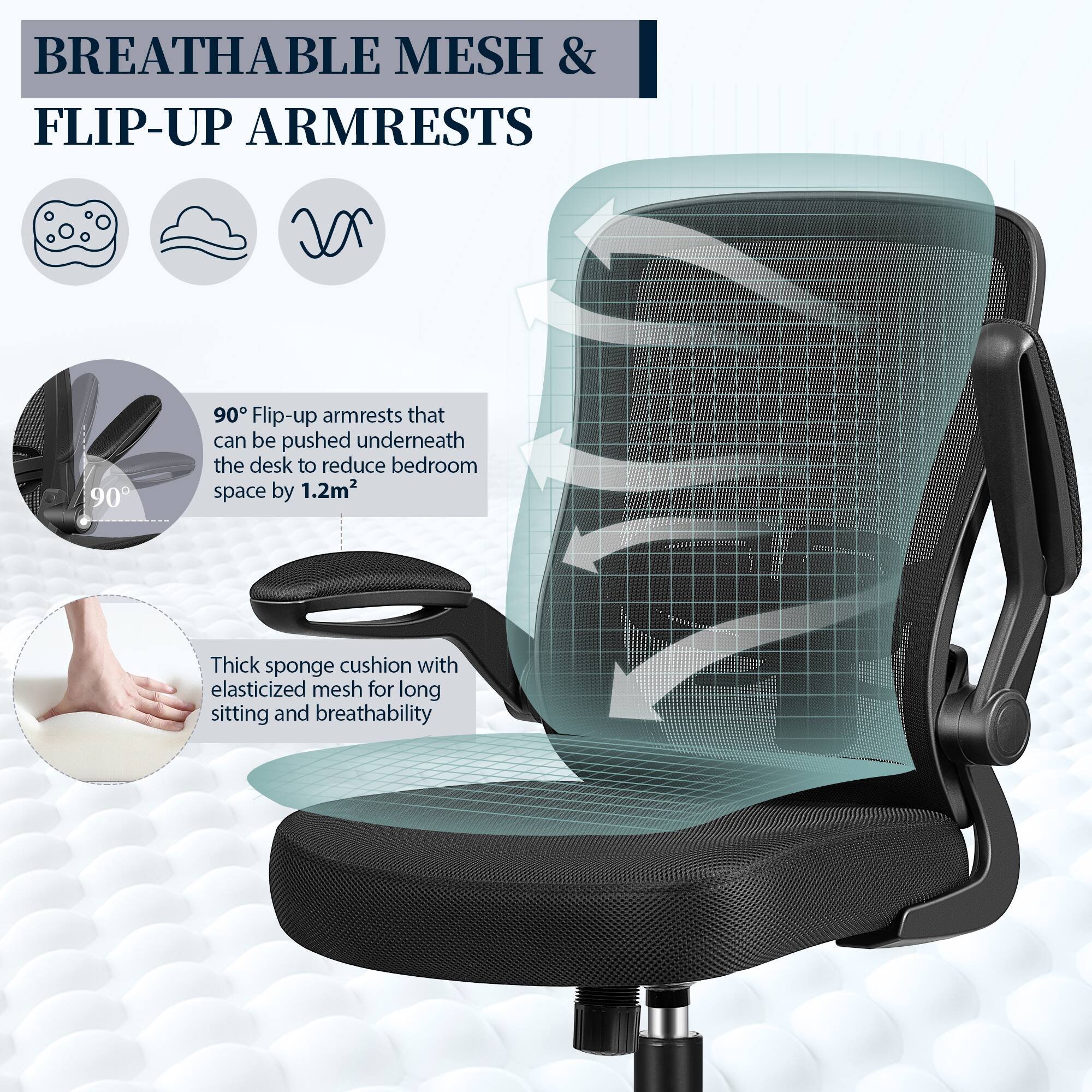 BREATHABLE MESH & FLIP-UP ARMRESTS

90° Flip-up armrests that can be pushed underneath the desk to reduce bedroom space by 1.2m²

Thick sponge cushion with elasticized mesh for long sitting and breathability