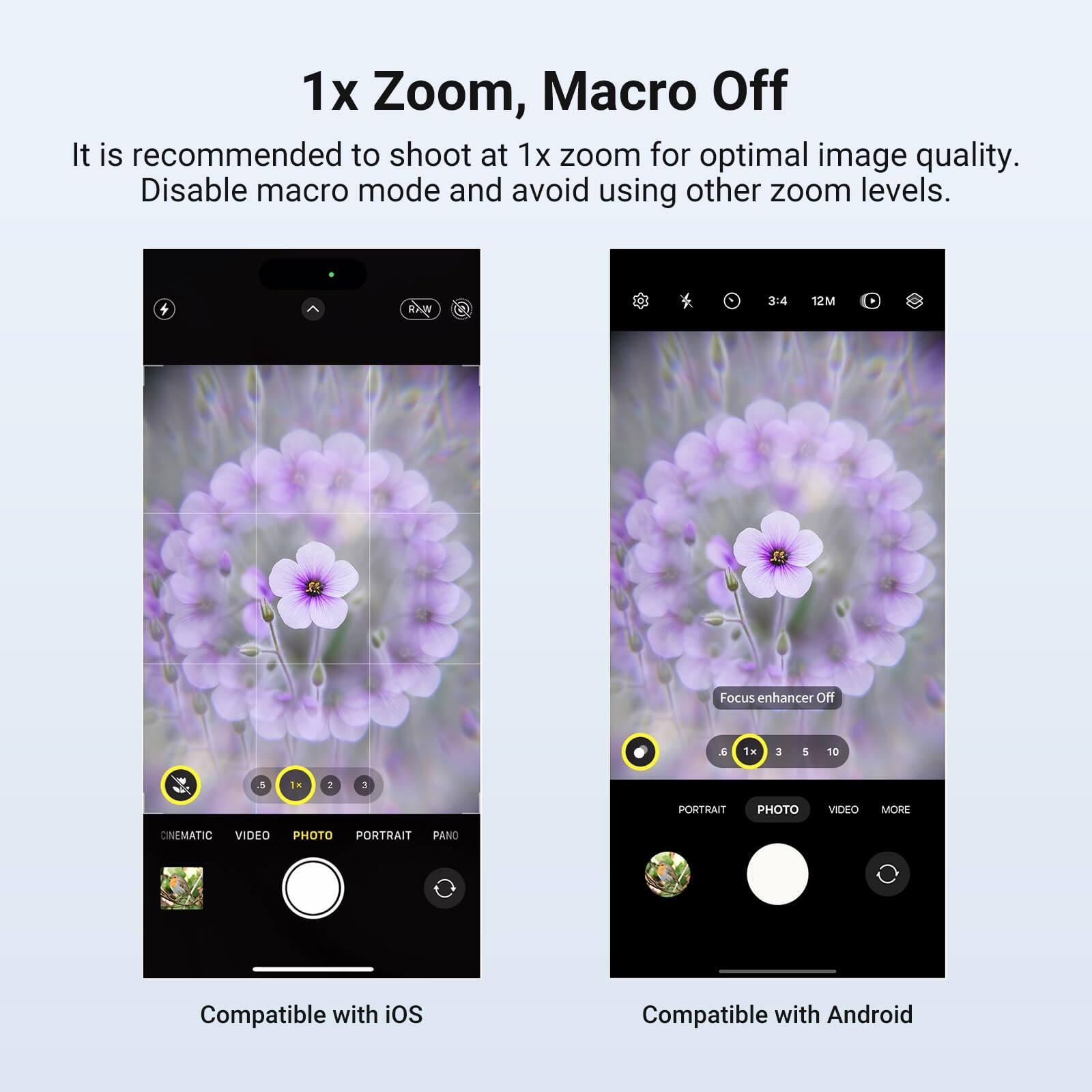 1x Zoom, Macro Off

It is recommended to shoot at 1x zoom for optimal image quality. Disable macro mode and avoid using other zoom levels.

3:4 12M Focus enhancer Off & 1H 3 I 10 .5 1. 2 3 PORTRAIT PHOTO VIDEO MORE CINEMATIC VIDEO PHOTO PORTRAIT PANO

Compatible with iOS

Compatible with Android