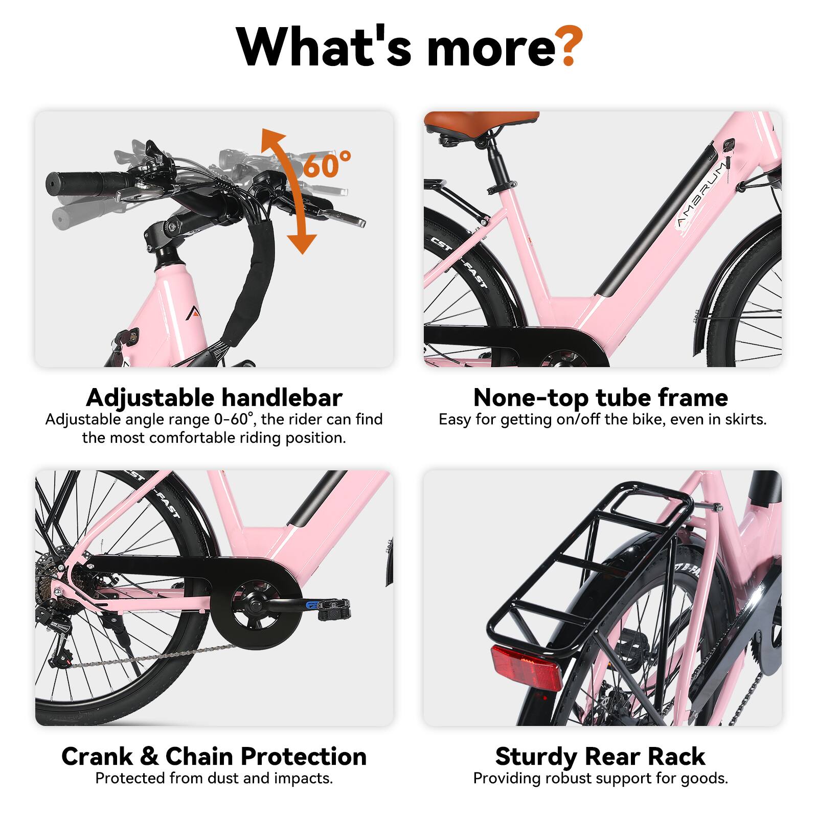 What's more?

- 60 CST AMBRUM Adjustable handlebar
  - Adjustable angle range 0-60°, the rider can find the most comfortable riding position.

- None-top tube frame
  - Easy for getting on/off the bike, even in skirts.

- Crank & Chain Protection
  - Protected from dust and impacts.

- Sturdy Rear Rack
  - Providing robust support for goods.