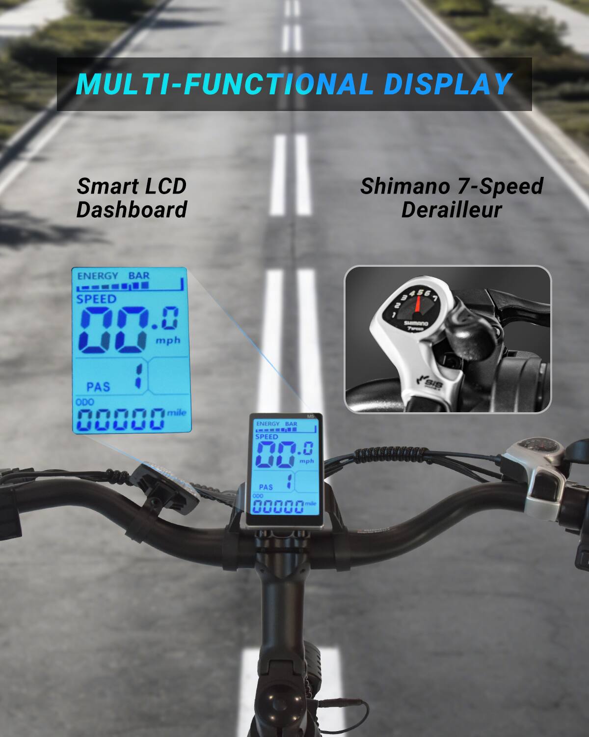 MULTI-FUNCTIONAL DISPLAY

Smart LCD Dashboard

Shimano 7-Speed Derailleur

ENERGY BAR
SPEED 00.0 mph
PAS 1
ODO 00000 mile

ENERGY BAR
SPEED 00.0 mph
PAS 1
ODO 00000 mile