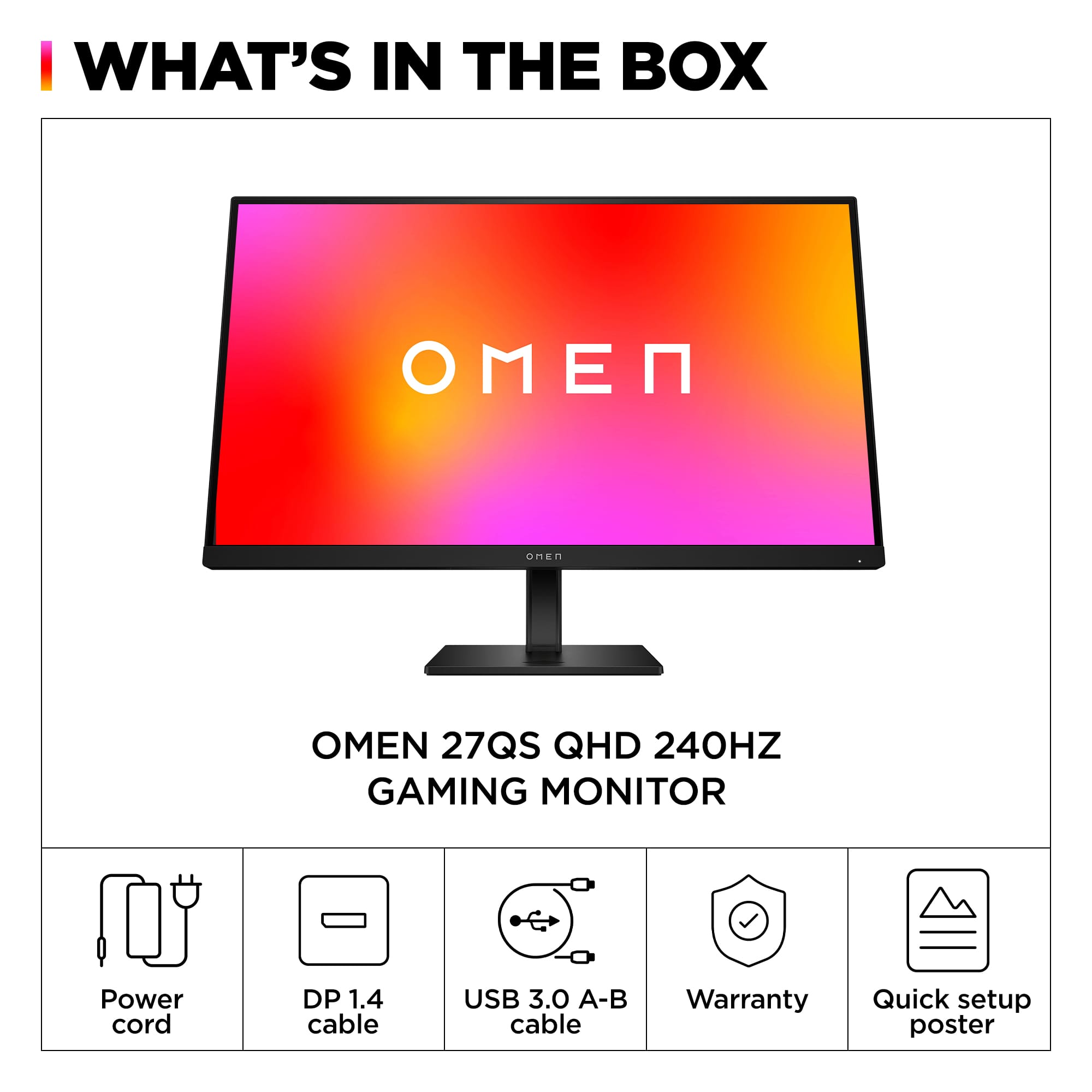 I WHAT'S IN THE BOX N SMART OMEN 27QS QHD 240HZ GAMING MONITOR Power cord DP 1.4 cable USB 3.0 A-B cable Warranty Quick setup poster