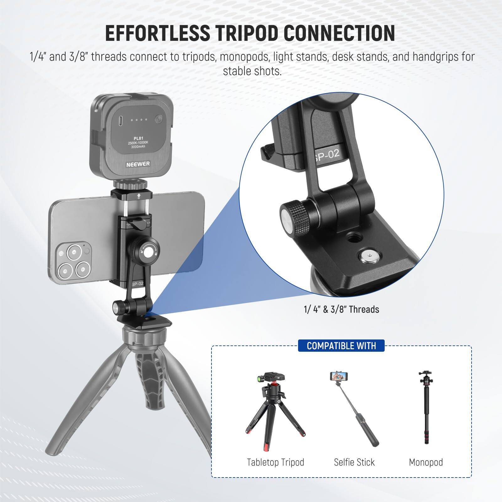EFFORTLESS TRIPOD CONNECTION  
1/4" and 3/8" threads connect to tripods, monopods, light stands, desk stands, and handgrips for stable shots.  

FLE 2n0k-0 - A NEENER P-02 P 1/4" & 3/8" Threads COMPATIBLE WITH Tabletop Tripod Selfie Stick Monopod
