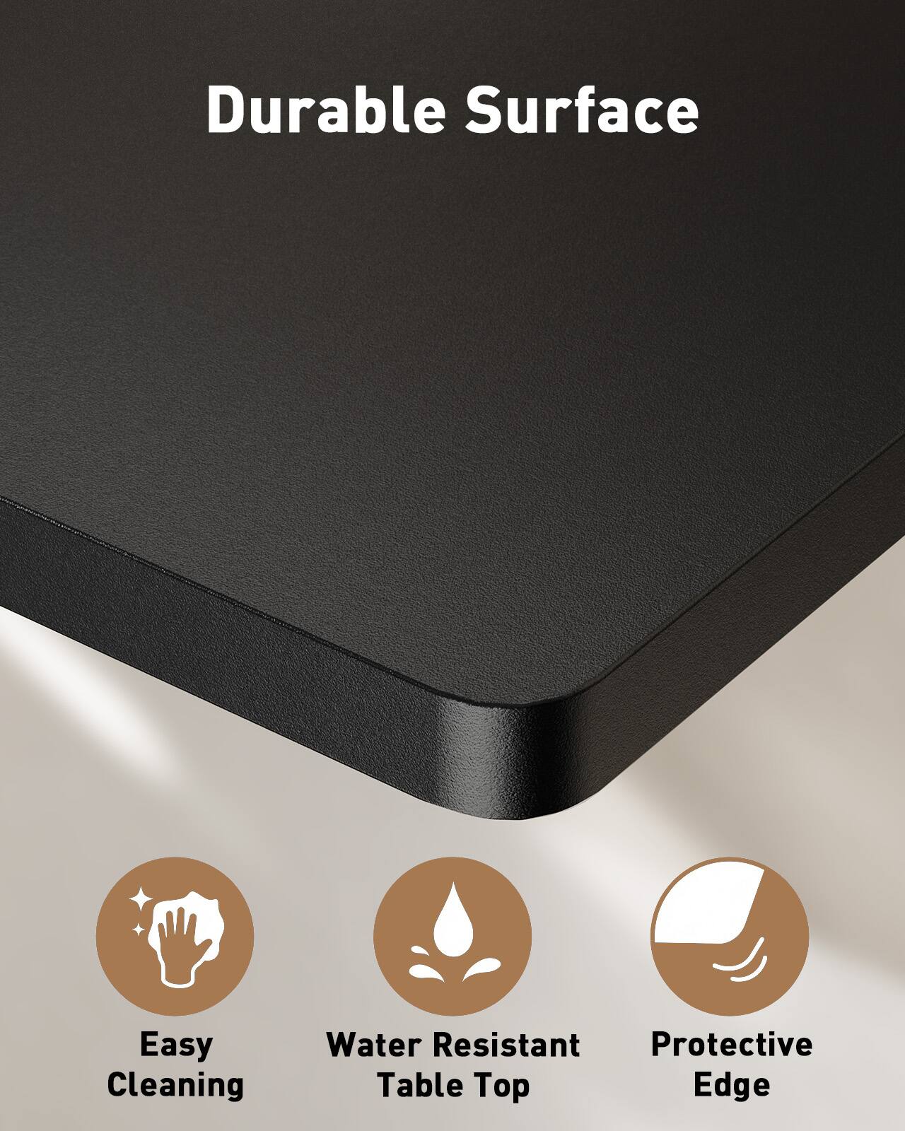 Durable Surface  
Easy Cleaning  
Water Resistant Table Top  
Protective Edge