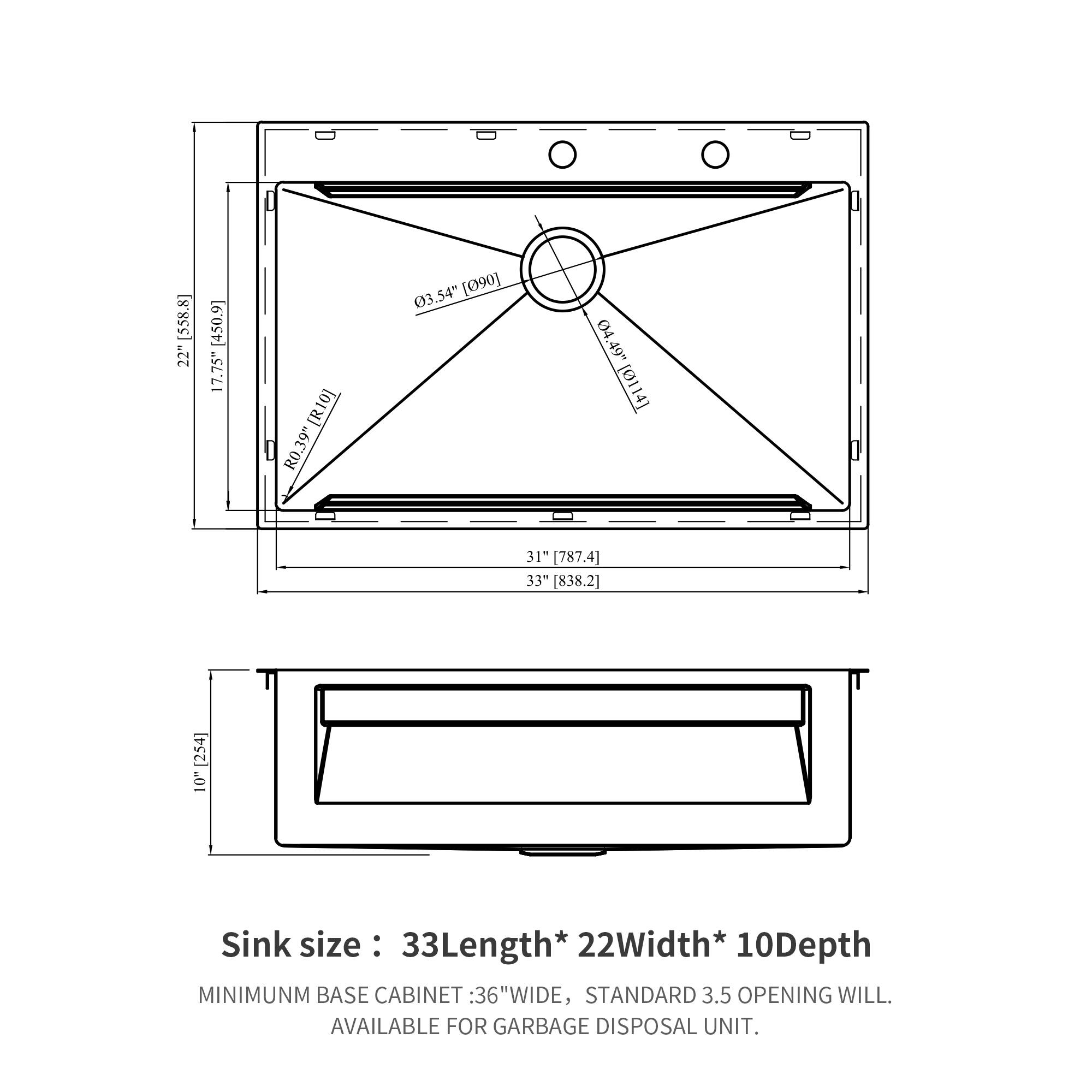 [558.8] 22" [430.9] 17.75" [ora] R0.39" 03.54" [090] 04 04.49" 49" [0114] 31 [787.4] 33 [838.2] [254] 10" Sink size: 33Length* 22Width* 10Depth MINIMUM BASE CABINET: 36"WIDE, STANDARD 3.5 OPENING WILL. AVAILABLE FOR GARBAGE DISPOSAL UNIT.