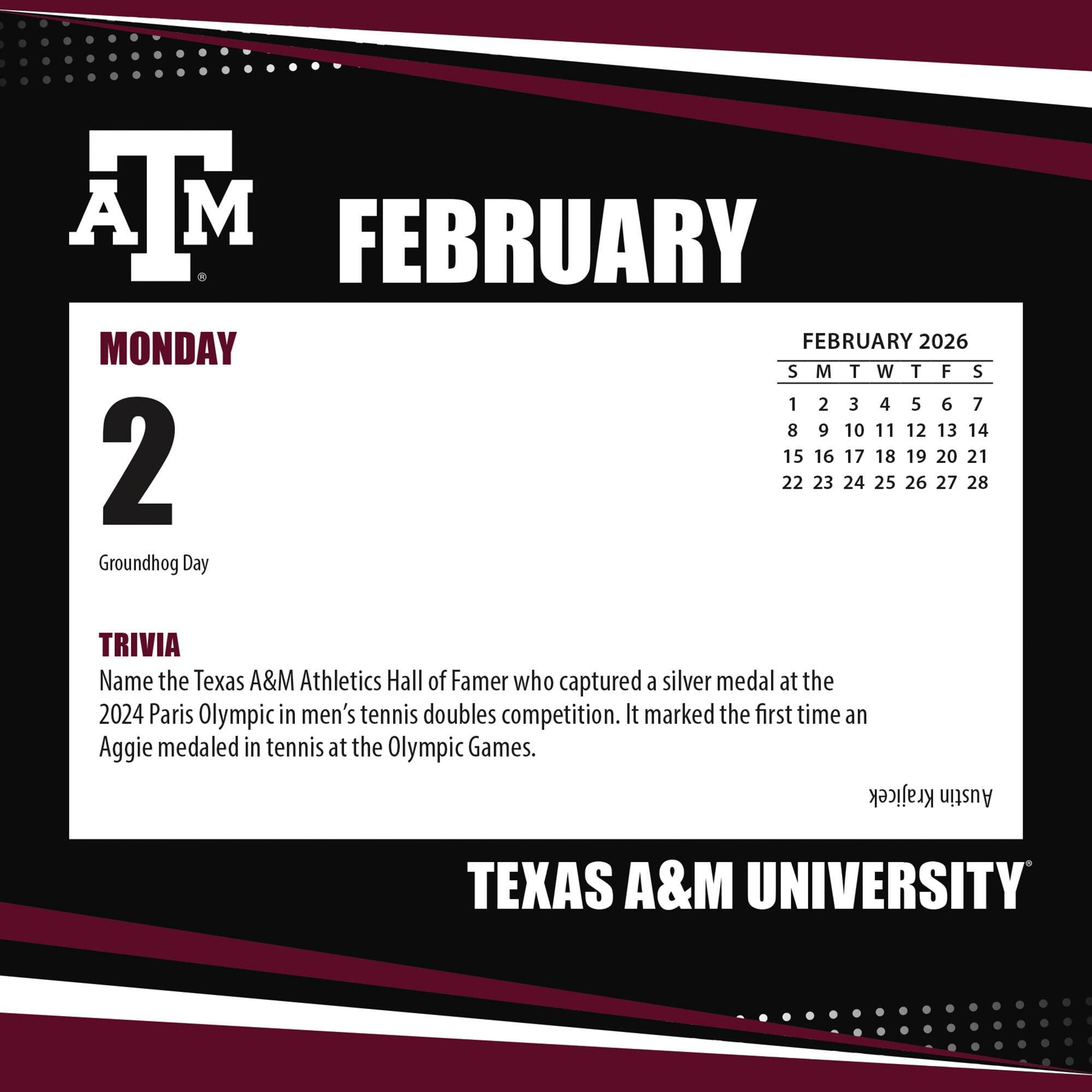 **FEBRUARY**

**MONDAY 2**

Groundhog Day

**TRIVIA**

Name the Texas A&M Athletics Hall of Famer who captured a silver medal at the 2024 Paris Olympic in men's tennis doubles competition. It marked the first time an Aggie medaled in tennis at the Olympic Games.

**Krajicek Austin**

**TEXAS A&M UNIVERSITY**

---

**FEBRUARY 2026**

S M T W T F S

1 2 3 4 5 6 7

8 9 10 11 12 13 14

15 16 17 18 19 20 21

22 23 24 25 26 27 28