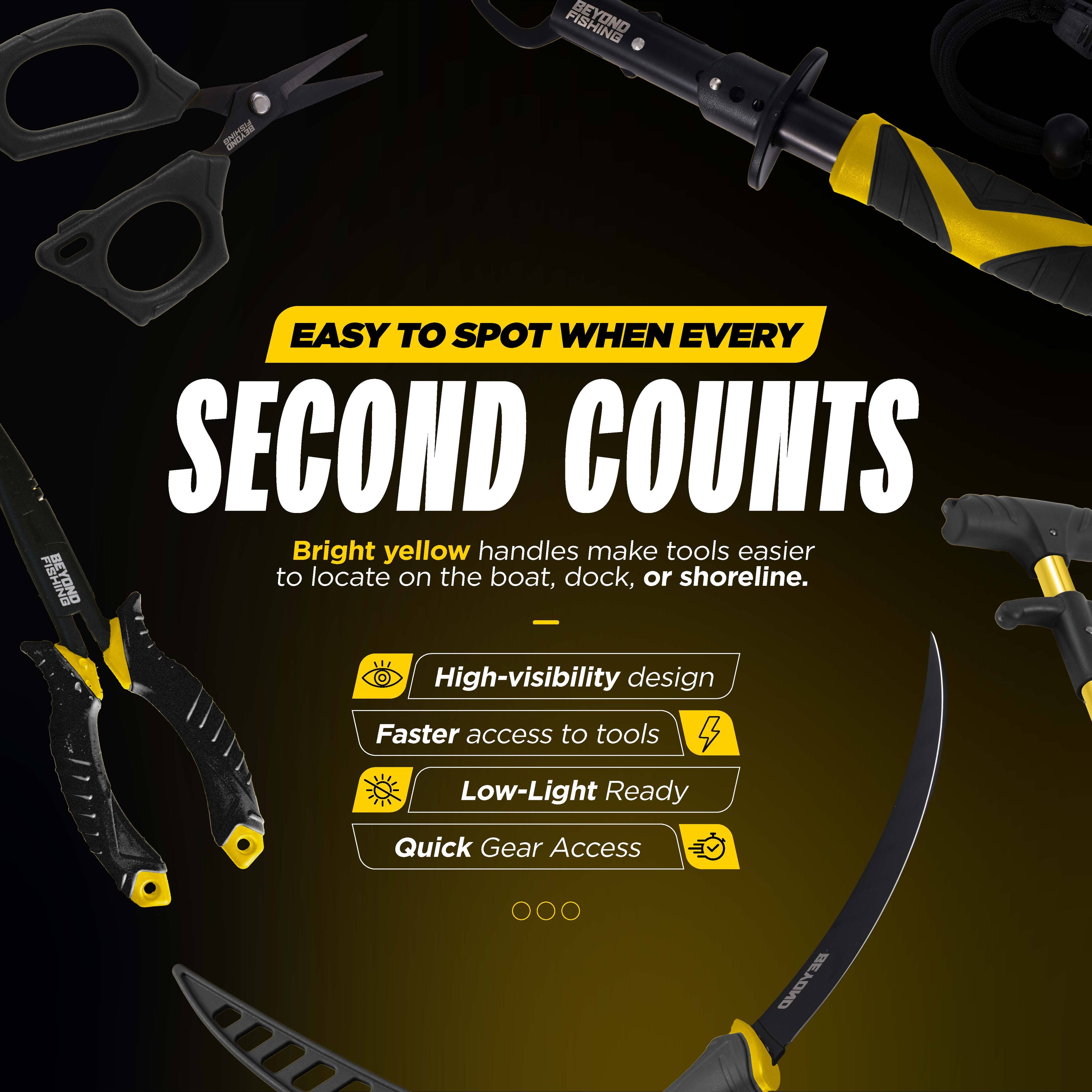 FISHING EASY TO SPOT WHEN EVERY SECOND COUNTS

Bright yellow handles make tools easier to locate on the boat, dock, or shoreline.

- High-visibility design
- Faster access to tools
- Low-Light Ready
- Quick Gear Access

BEYOND
