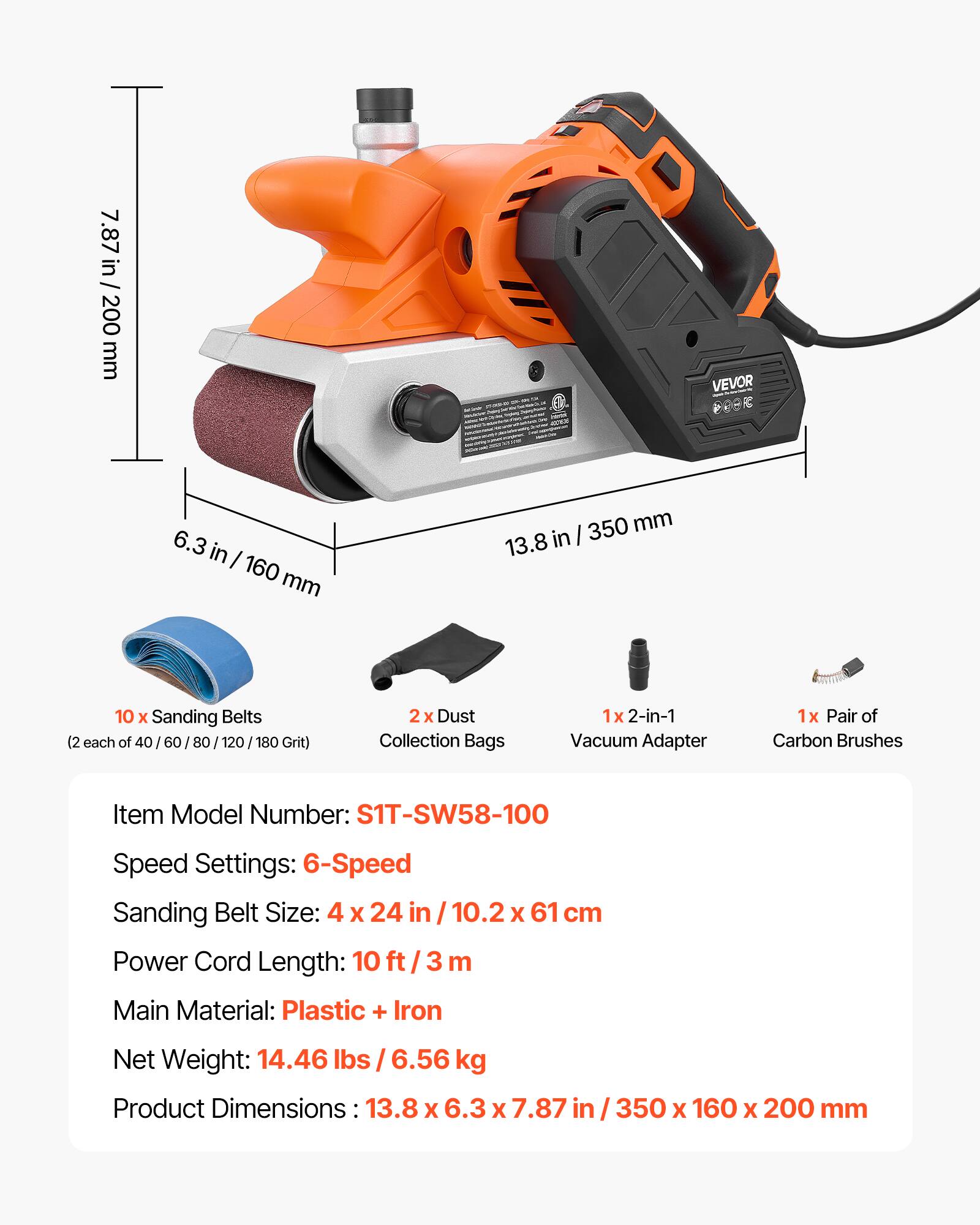 7.87 in / 200 mm  
6.3 in / 160 mm  
13.8 in / 350 mm  
10 x Sanding Belts (2 each of 40 / 60 / 80 / 120 / 180 Grit)  
2x Dust Collection Bags  
1x 2-in-1 Vacuum Adapter  
1x Pair of Carbon Brushes  

Item Model Number: S1T-SW58-100  
Speed Settings: 6-Speed  
Sanding Belt Size: 4 x 24 in / 10.2 x 61 cm  
Power Cord Length: 10 ft / 3 m  
Main Material: Plastic + Iron  
Net Weight: 14.46 lbs / 6.56 kg  
Product Dimensions: 13.8 x 6.3 x 7.87 in / 350 x 160 x 200 mm