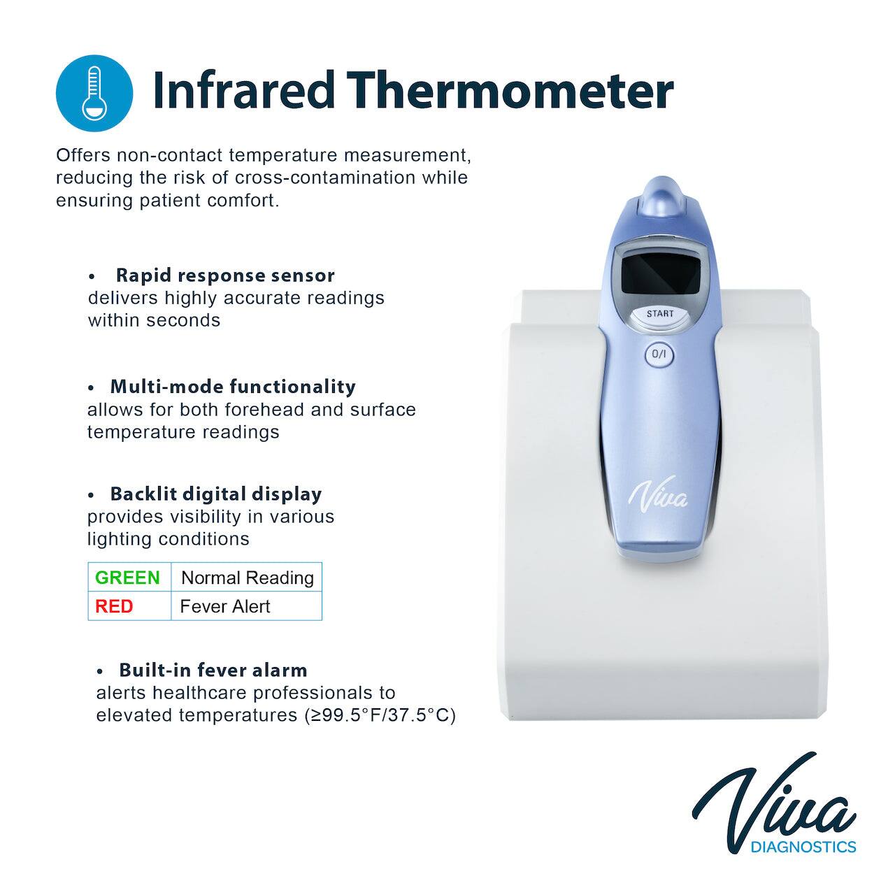 Infrared Thermometer
Offers non-contact temperature measurement, reducing the risk of cross-contamination while ensuring patient comfort.

- Rapid response sensor delivers highly accurate readings within seconds
- Multi-mode functionality allows for both forehead and surface temperature readings
- Backlit digital display provides visibility in various lighting conditions
- Built-in fever alarm alerts healthcare professionals to elevated temperatures (299.5F/37.5C)

Viva DIAGNOSTICS