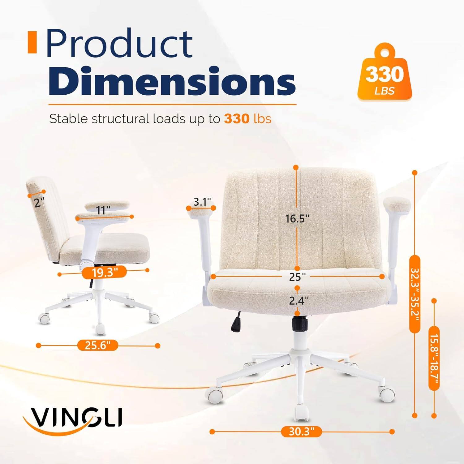 Product Dimensions: 330 lbs  
Stable structural loads up to 330 lbs  
2" x 11" x 3.1" x 16.5" x 19.3" x 25.6"  
VINGLI  
25" x 2.4" x 30.3"  
32.3"-35.2" x 15.8"-18.7"