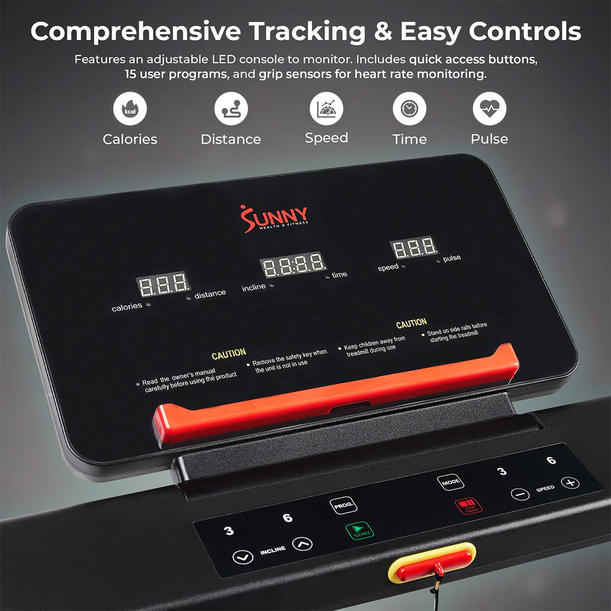 Comprehensive Tracking & Easy Controls
Features an adjustable LED console to monitor. Includes quick access buttons, 15 user programs, and grip sensors for heart rate monitoring.

Calories
Distance
Speed
Time
Pulse

CAUTION

Read the owner's manual carefully before using the product
Remove the safety key when treadmill is not in use
Keep children away from treadmill during use
Stand on side rail before starting the treadmill