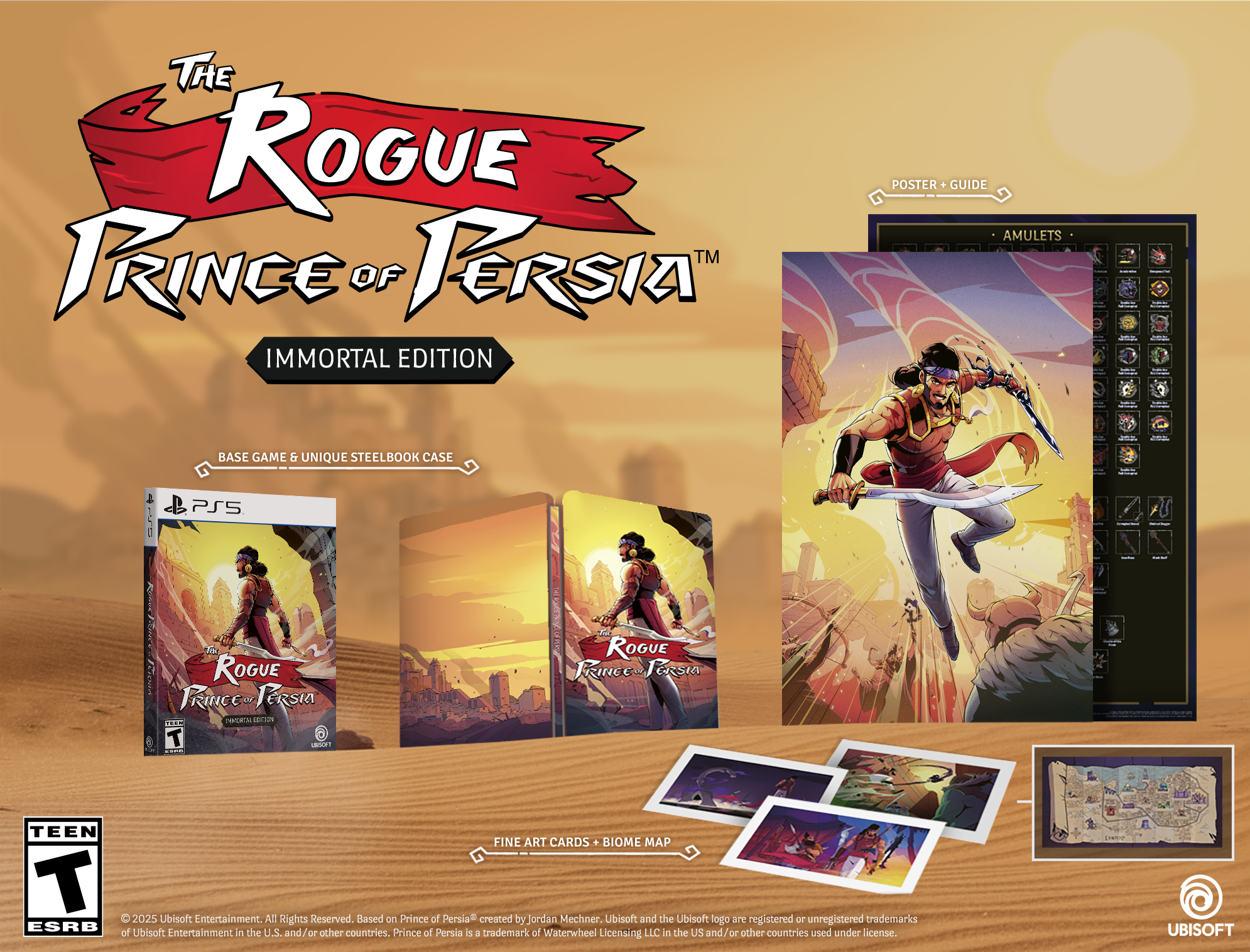 **The Rogue Prince of Persia™ Immortal Edition**

- **Base Game & Unique Steelbook Case**
- **Poster + Guide**
- **Amulets**
- **Fine Art Cards + Biome Map**

**PS5**

**TEEN**

© 2025 Ubisoft Entertainment. All Rights Reserved. Based on Prince of Persia® created by Jordan Mechner. Ubisoft and the Ubisoft logo are registered or unregistered trademarks of Ubisoft Entertainment in the U.S. and/or other countries. Prince of Persia is a trademark of Waterwheel Licensing LLC in the US and/or other countries used under license.

**UBISOFT**
