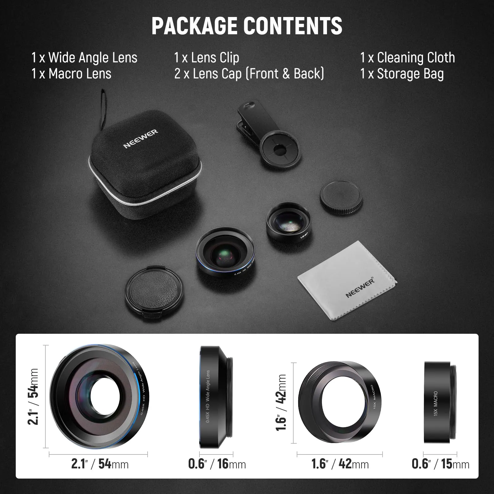 1 x Wide Angle Lens  
1 x Macro Lens  
1 x Lens Clip  
2 x Lens Cap (Front & Back)  
1 x Cleaning Cloth  
1 x Storage Bag  

NEEWER 54mm / 2.1" Wide Angle  
NEEWER 42mm / 1.6" Macro  
NEEWER 15X 2.1" / 54mm  
NEEWER 0.6" / 16mm  
NEEWER 1.6" / 42mm  
NEEWER 0.6" / 15mm