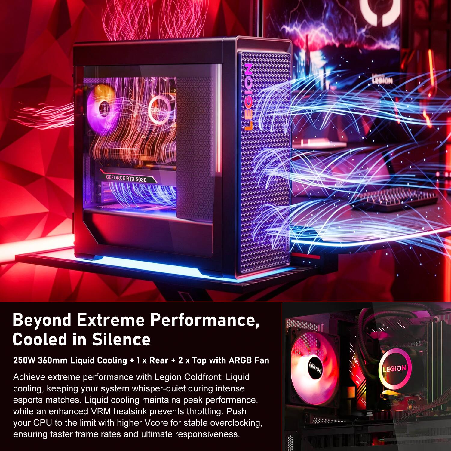 GEFORCE RTX 5080

Beyond Extreme Performance, Cooled in Silence

250W 360mm Liquid Cooling + 1 x Rear + 2 x Top with ARGB Fan

Achieve extreme performance with Legion Coldfront: Liquid cooling, keeping your system whisper-quiet during intense esports matches. Liquid cooling maintains peak performance, while an enhanced VRM heatsink prevents throttling. Push your CPU to the limit with higher Vcore for stable overclocking, ensuring faster frame rates and ultimate responsiveness.

#GION
LEGION
CONTAINS
