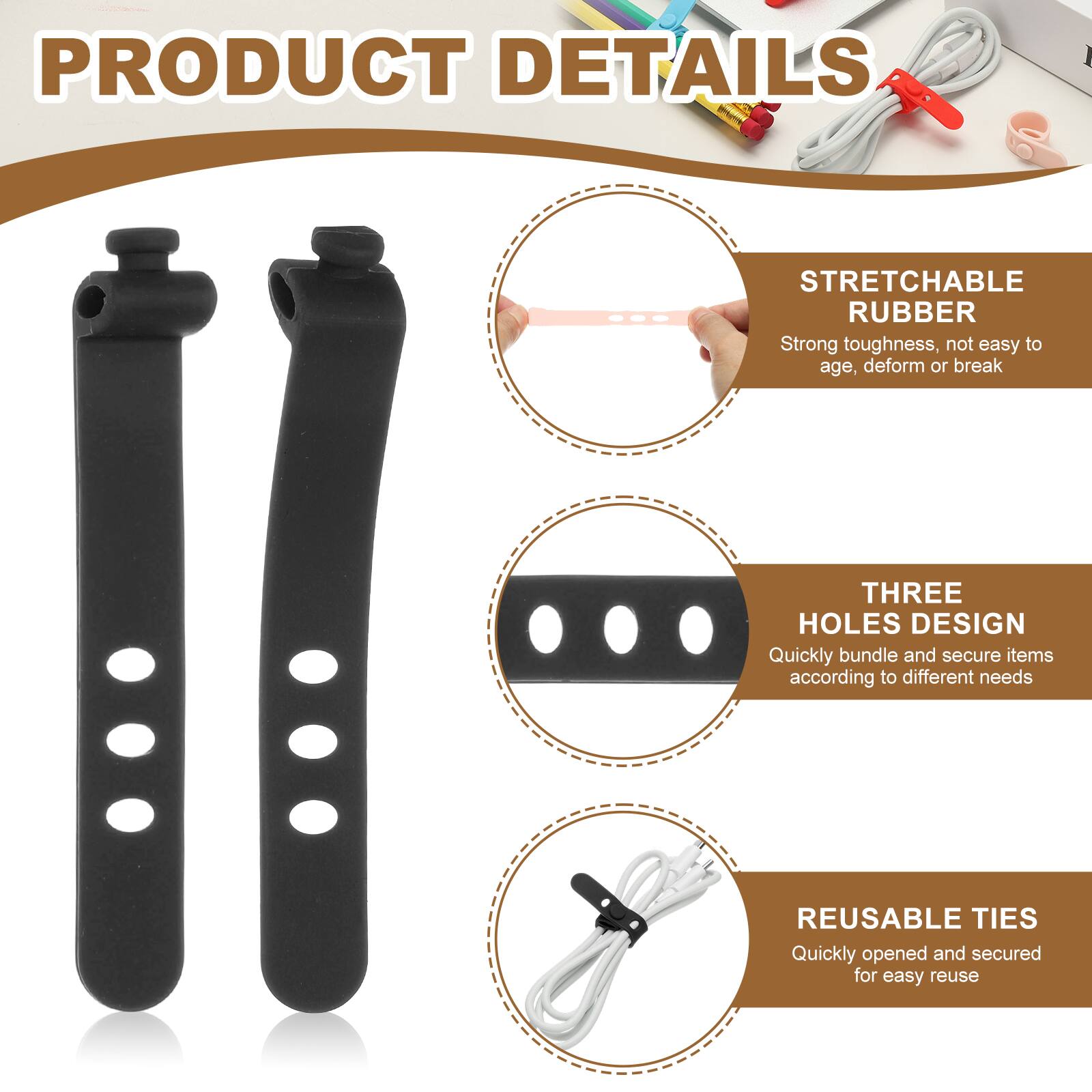 PRODUCT DETAILS

STRETCHABLE RUBBER  
Strong toughness, not easy to age, deform or break

THREE HOLES DESIGN  
Quickly bundle and secure items according to different needs

REUSABLE TIES  
Quickly opened and secured for easy reuse