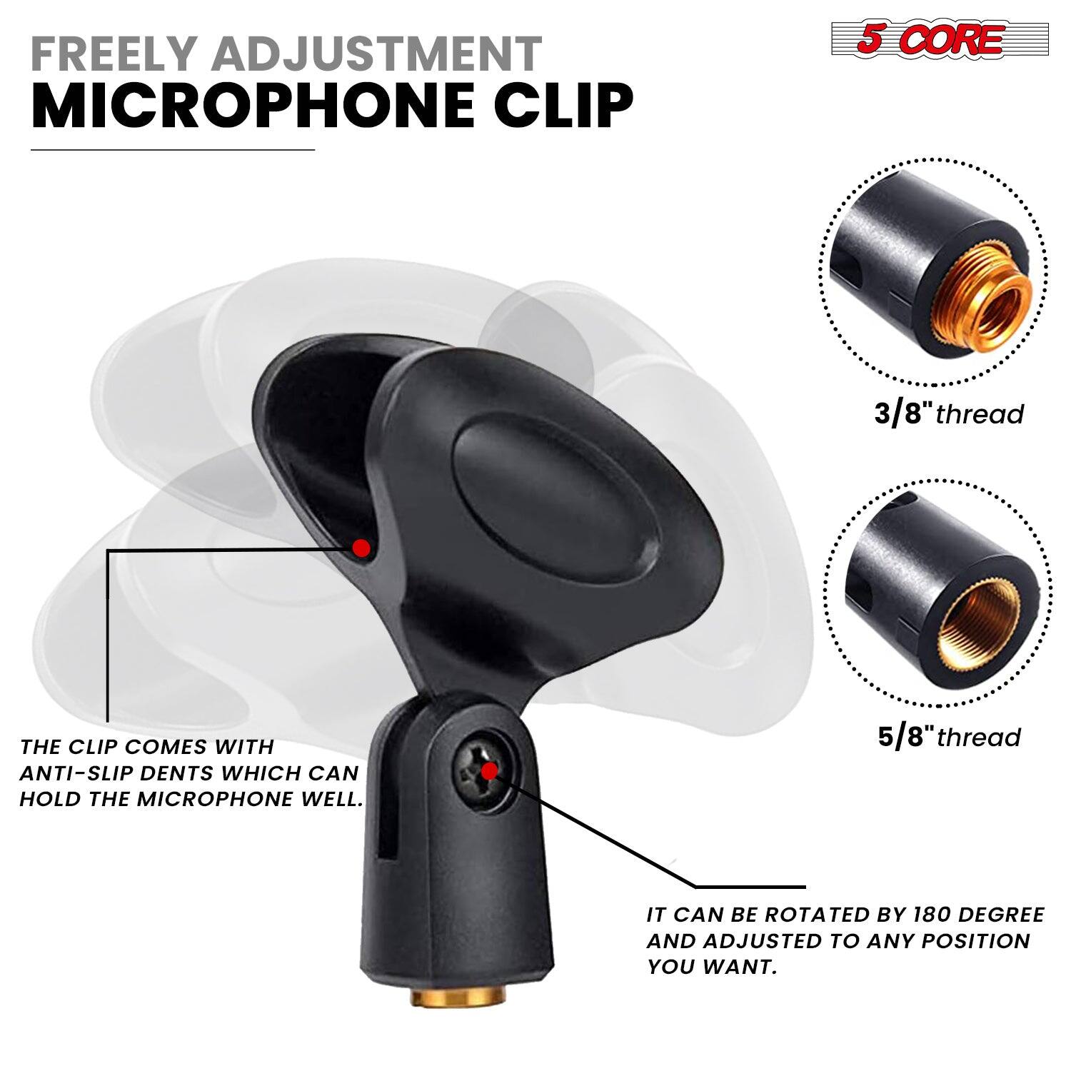 FREELY ADJUSTMENT MICROPHONE CLIP 5 CORE 3/8" thread THE CLIP COMES WITH ANTI-SLIP DENTS WHICH CAN HOLD THE MICROPHONE WELL. 5/8" thread IT CAN BE ROTATED BY 180 DEGREE AND ADJUSTED TO ANY POSITION YOU WANT.