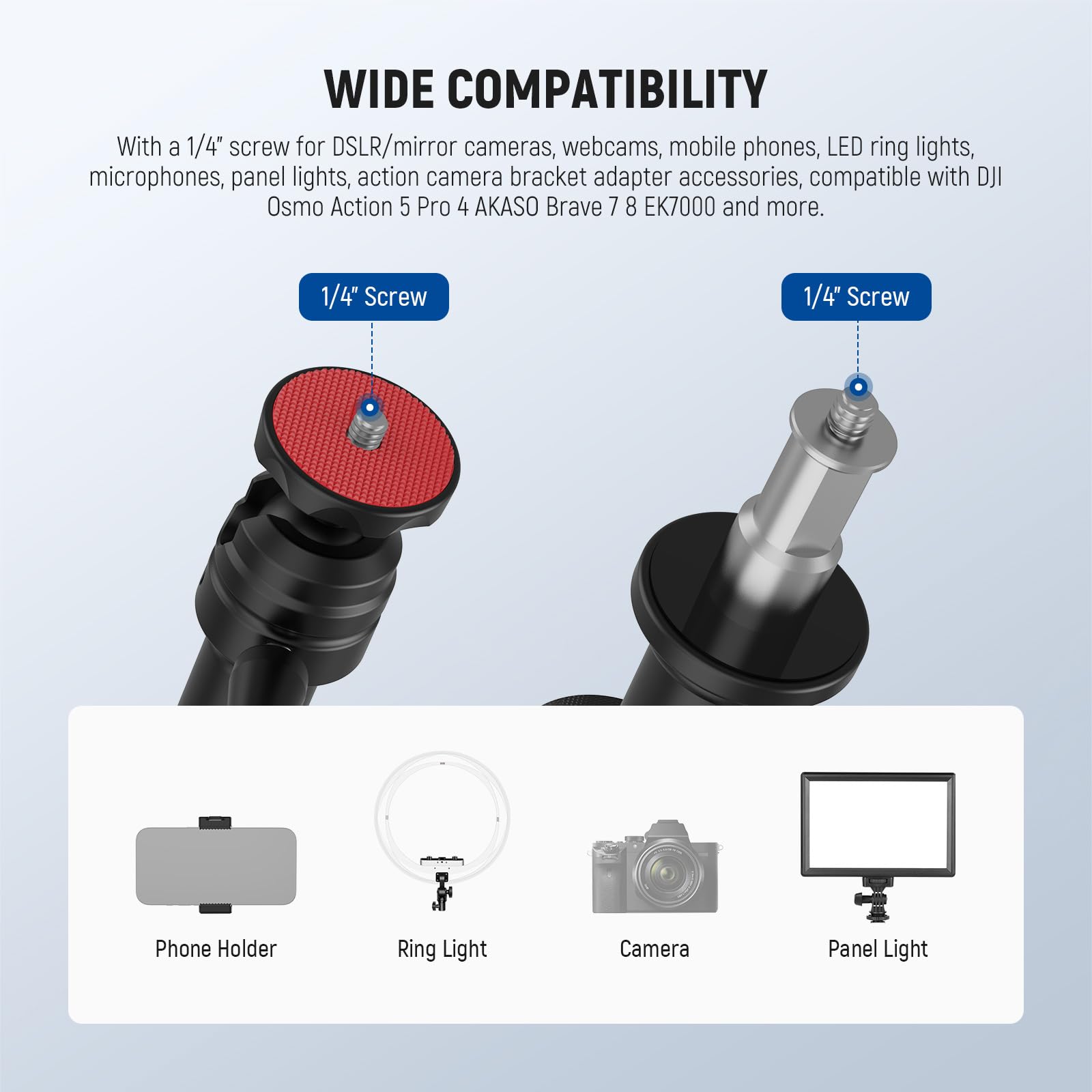 WIDE COMPATIBILITY

With a 1/4" screw for DSLR/mirror cameras, webcams, mobile phones, LED ring lights, microphones, panel lights, action camera bracket adapter accessories, compatible with DJI Osmo Action 5 Pro 4 AKASO Brave 7 8 EK7000 and more.

1/4" Screw

1/4" Screw

Phone Holder

Ring Light

Camera

Panel Light