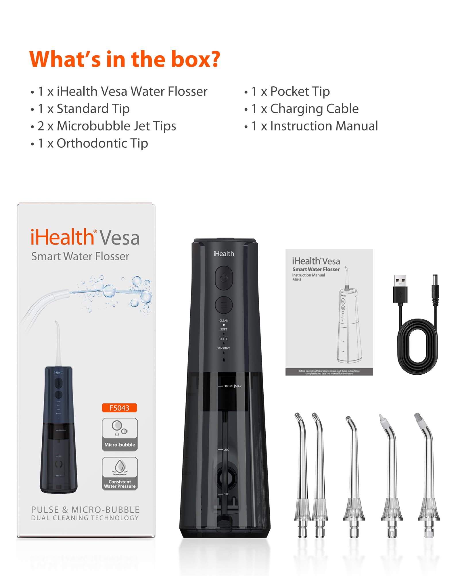 What's in the box?
- 1 x iHealth Vesa Water Flosser
- 1 x Standard Tip
- 2 x Microbubble Jet Tips
- 1 x Orthodontic Tip
- 1 x Pocket Tip
- 1 x Charging Cable
- 1 x Instruction Manual

iHealth Vesa Smart Water Flosser
iHealth Vesa Smart Water Flosser
Instruction Manual
F5043
Micro-bubble - Consistent Water Pressure -0 PULSE & MICRO-BUBBLE DUAL CLEANING TECHNOLOGY