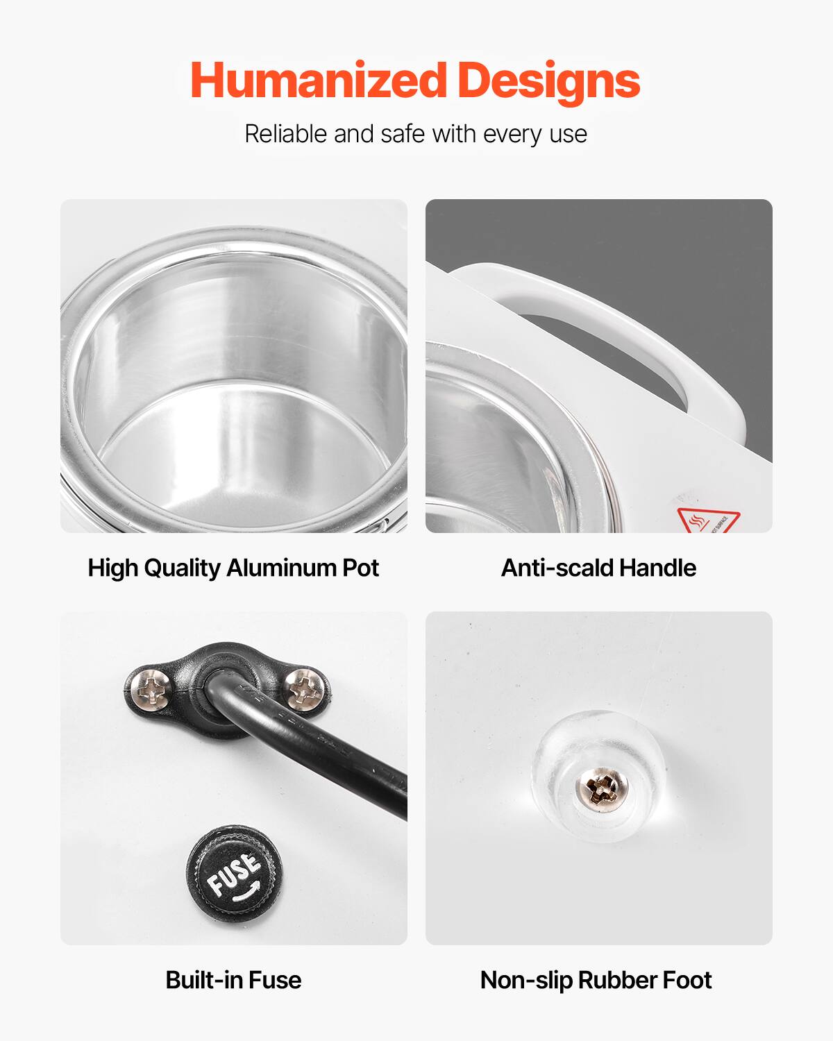 Humanized Designs  
Reliable and safe with every use  

High Quality Aluminum Pot  
Anti-scald Handle  
Built-in Fuse  
Non-slip Rubber Foot