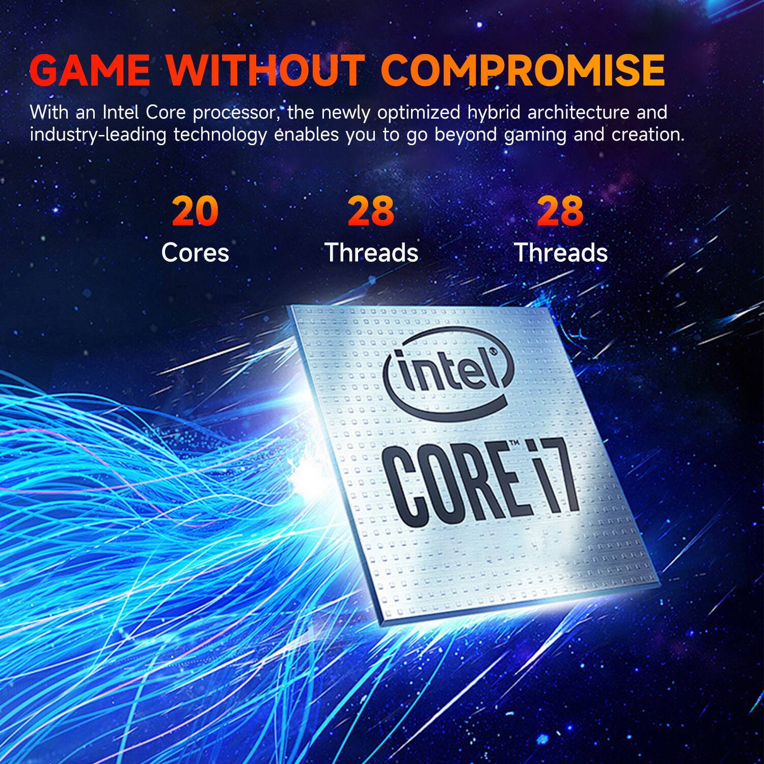 GAME WITHOUT COMPROMISE

With an Intel Core processor, the newly optimized hybrid architecture and industry-leading technology enables you to go beyond gaming and creation.

20 Cores  
28 Threads  
28 Threads

intel CORE i7
