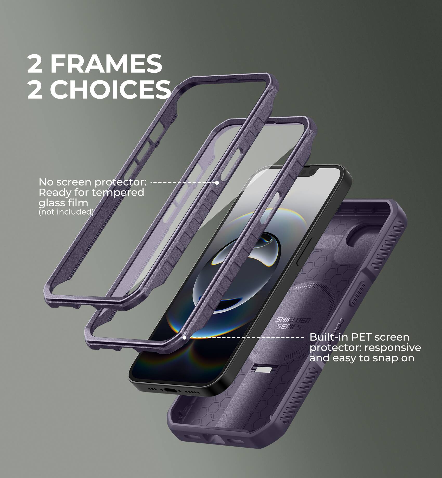 2 FRAMES  
2 CHOICES

No screen protector: Ready for tempered glass film (not included)

Built-in PET screen protector: responsive and easy to snap on