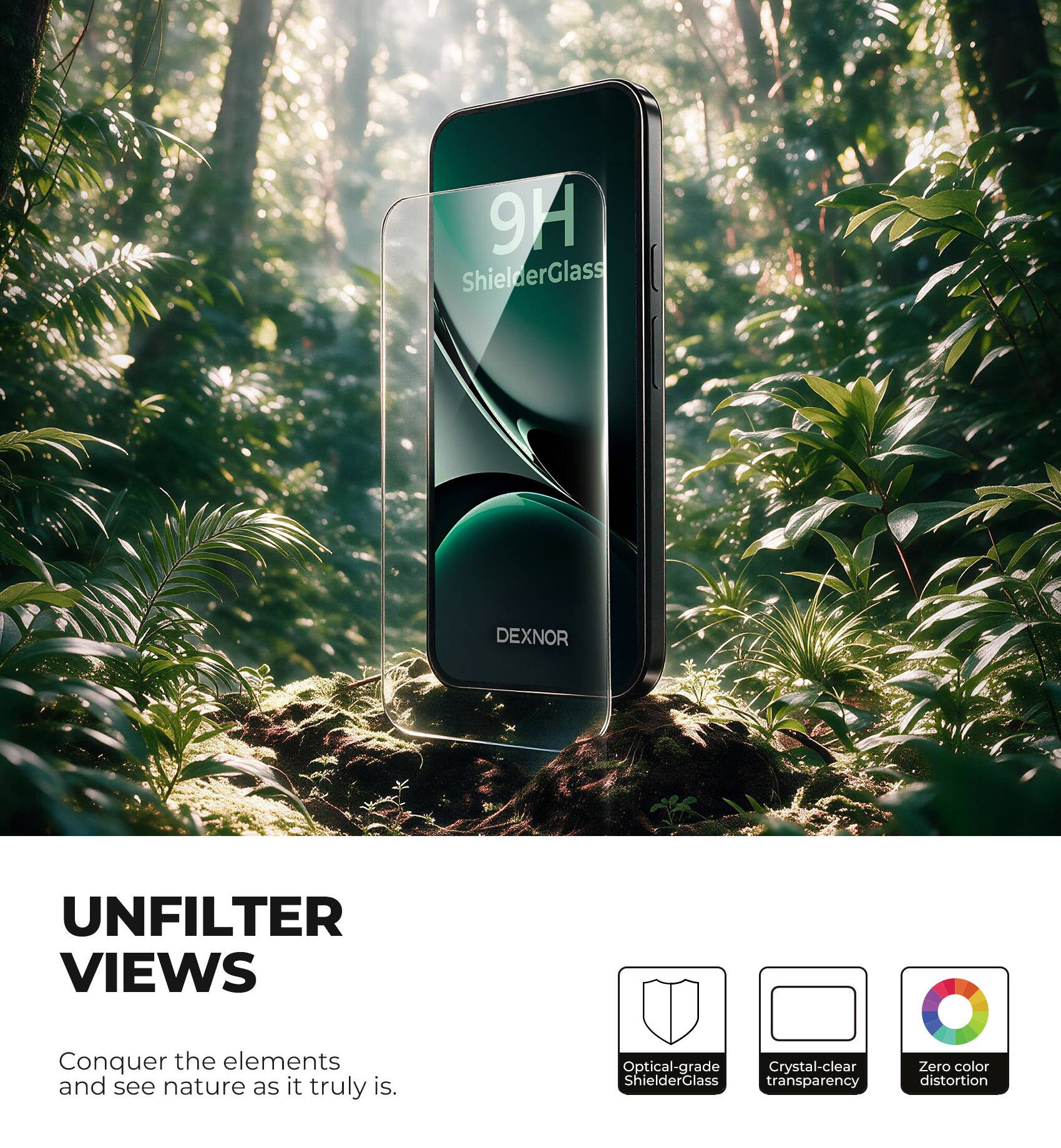 9H ShielderGlass  
DEXNOR  
UNFILTER VIEWS  
Conquer the elements and see nature as it truly is.  
Optical-grade Crystal-clear ShielderGlass transparency  
Zero color distortion