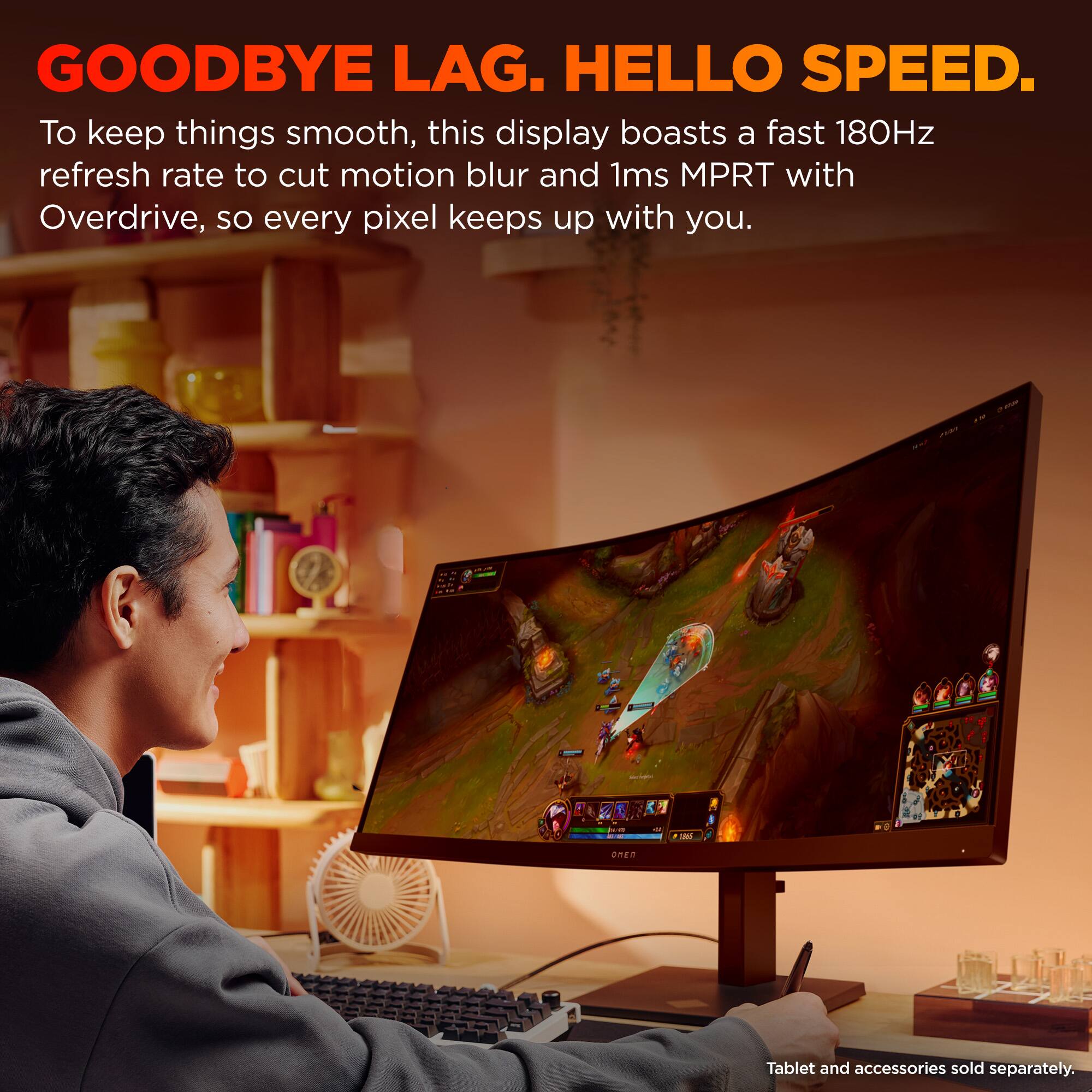 GOODBYE LAG. HELLO SPEED. To keep things smooth, this display boasts a fast 180Hz refresh rate to cut motion blur and 1ms MPRT with Overdrive, so every pixel keeps up with you. 1 - UNER Tablet and accessories sold separately.