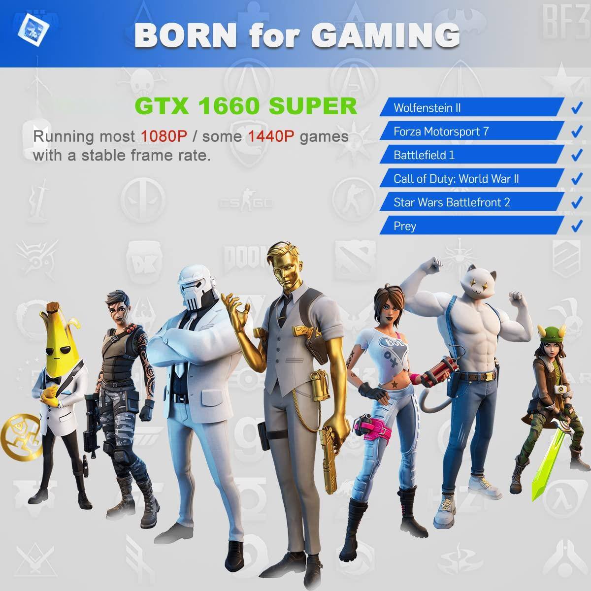 BORN for GAMING  
GTX 1660 SUPER  
Running most 1080P / some 1440P games with a stable frame rate.  

- Wolfenstein II  
- Forza Motorsport 7  
- Battlefield 1  
- Call of Duty: World War II  
- Star Wars Battlefront 2  
- Prey