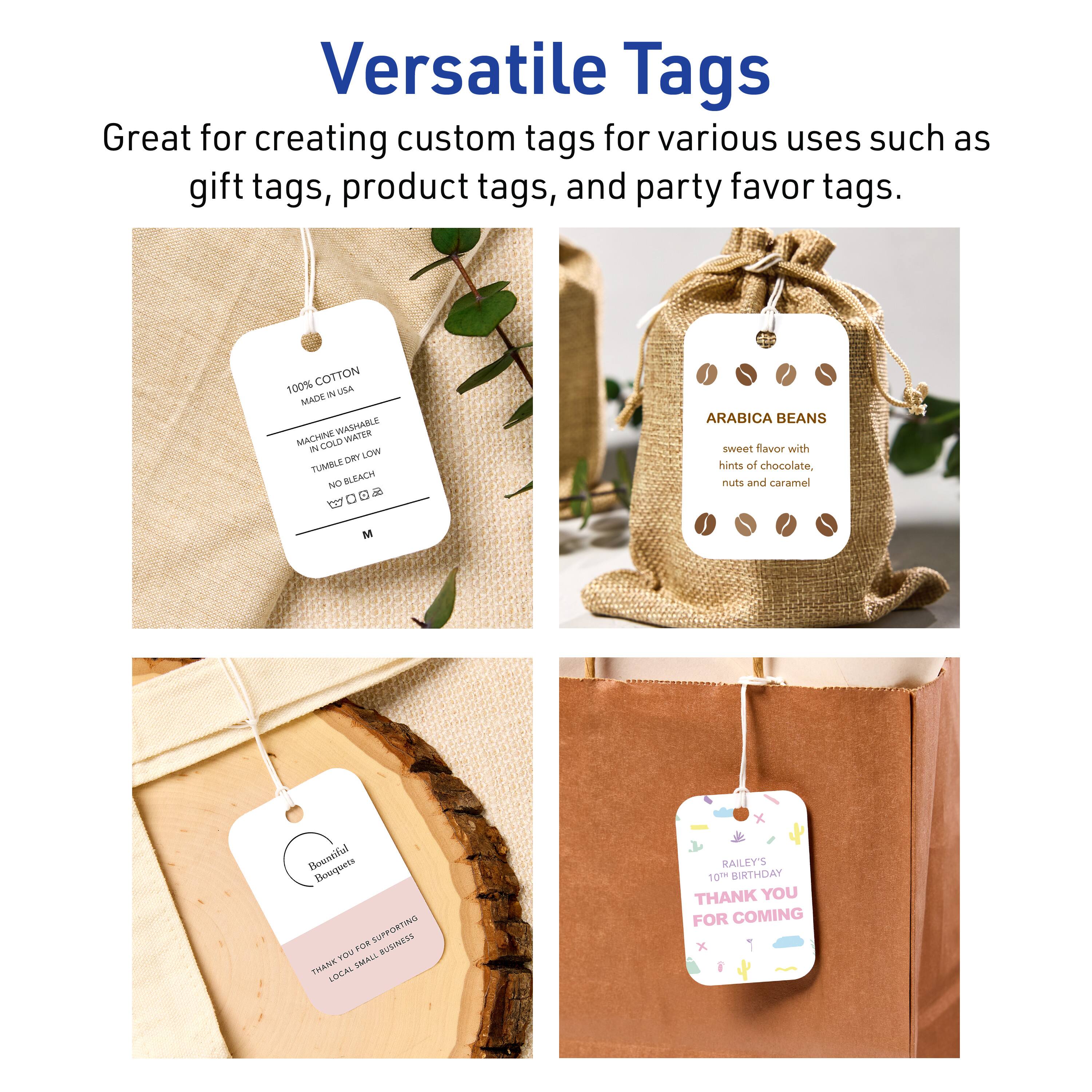 Versatile Tags

Great for creating custom tags for various uses such as gift tags, product tags, and party favor tags.

100% COTTON  
MADE IN USA  
MACHINE WASHABLE  
IN COLD WATER  
TUMBLE DRY LOW  
NO BLEACH  
ARABICA BEANS  
sweet flavor with hints of chocolate, nuts and caramel  

Bountiful Bouquets  
THANK YOU FOR SUPPORTING LOCAL SMALL BUSINESS  

RAILEY'S  
10TH BIRTHDAY  
THANK YOU FOR COMING
