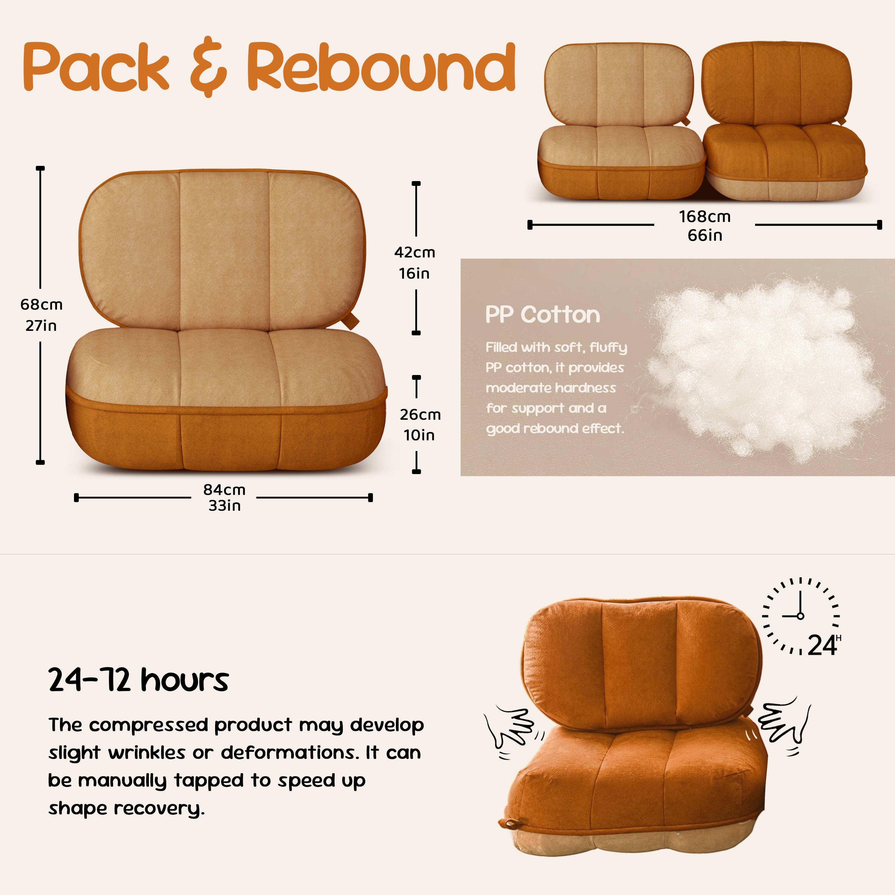 **Pack & Rebound**

- 68cm 27in
- 42cm 16in
- 26cm 10in
- 84cm 33in
- 168cm 66in

**PP Cotton**
Filled with soft, fluffy PP cotton, it provides moderate hardness for support and a good rebound effect.

**24-72 hours**
The compressed product may develop slight wrinkles or deformations. It can be manually tapped to speed up shape recovery.