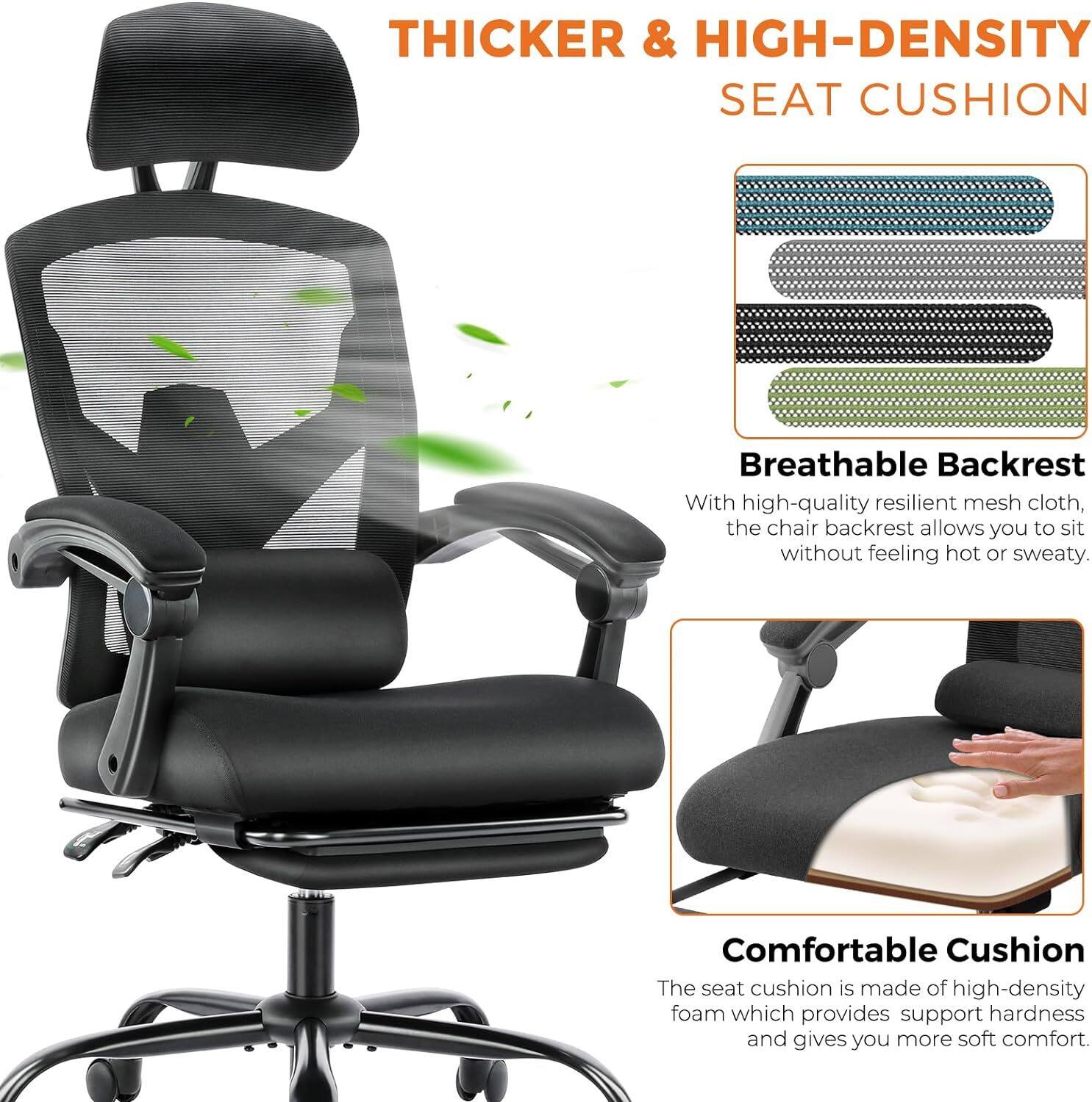 THICKER & HIGH-DENSITY SEAT CUSHION

Breathable Backrest
With high-quality resilient mesh cloth, the chair backrest allows you to sit without feeling hot or sweaty.

Comfortable Cushion
The seat cushion is made of high-density foam which provides support hardness and gives you more soft comfort.