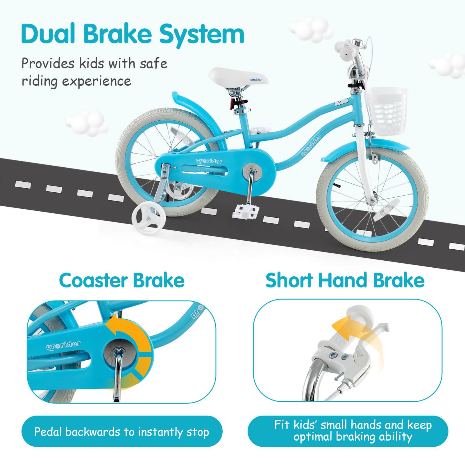 Dual Brake System  
Provides kids with safe riding experience  

Coaster Brake  
Pedal backwards to instantly stop  

Short Hand Brake  
Fit kids' small hands and keep optimal braking ability