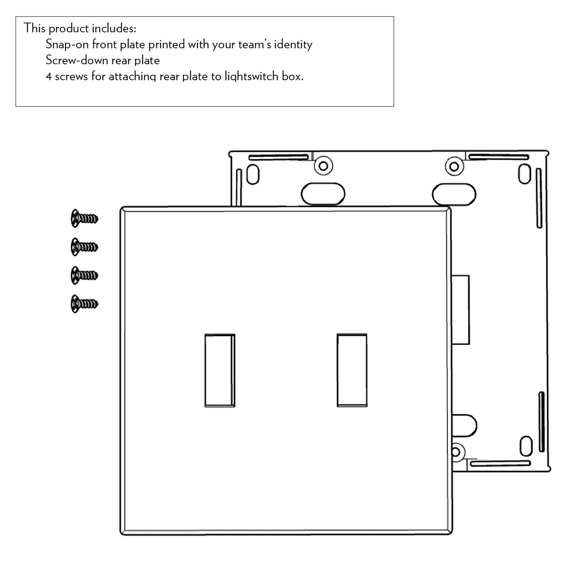 This product includes:
- Snap-on front plate printed with your team's identity
- Screw-down rear plate
- 4 screws for attaching rear plate to lightswitch box.