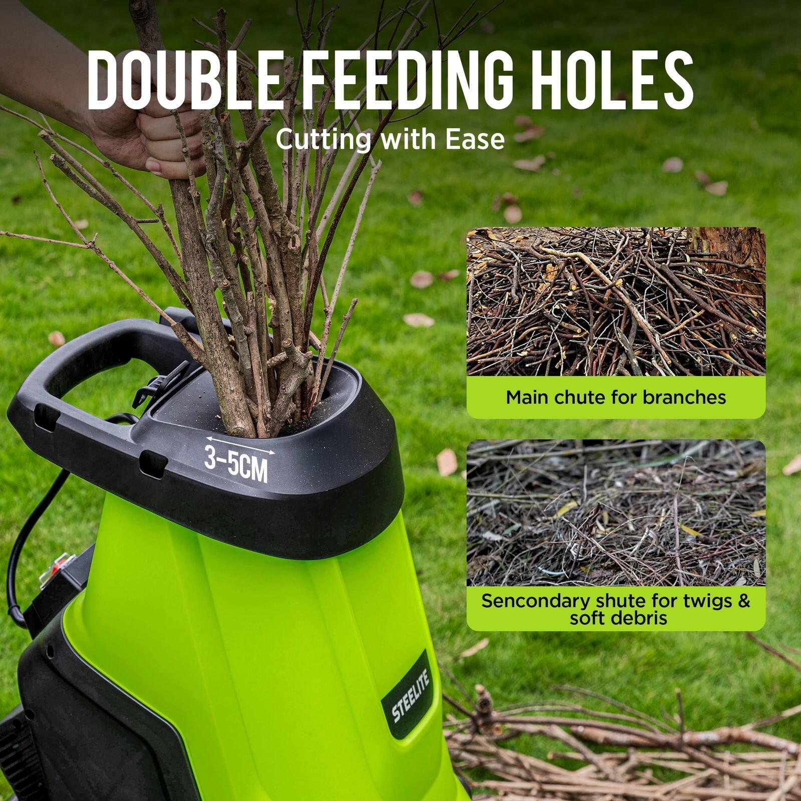 DOUBLE FEEDING HOLES  
Cutting with Ease  

Main chute for branches 3-5CM  
Secondary chute for twigs & soft debris  

STEELITE