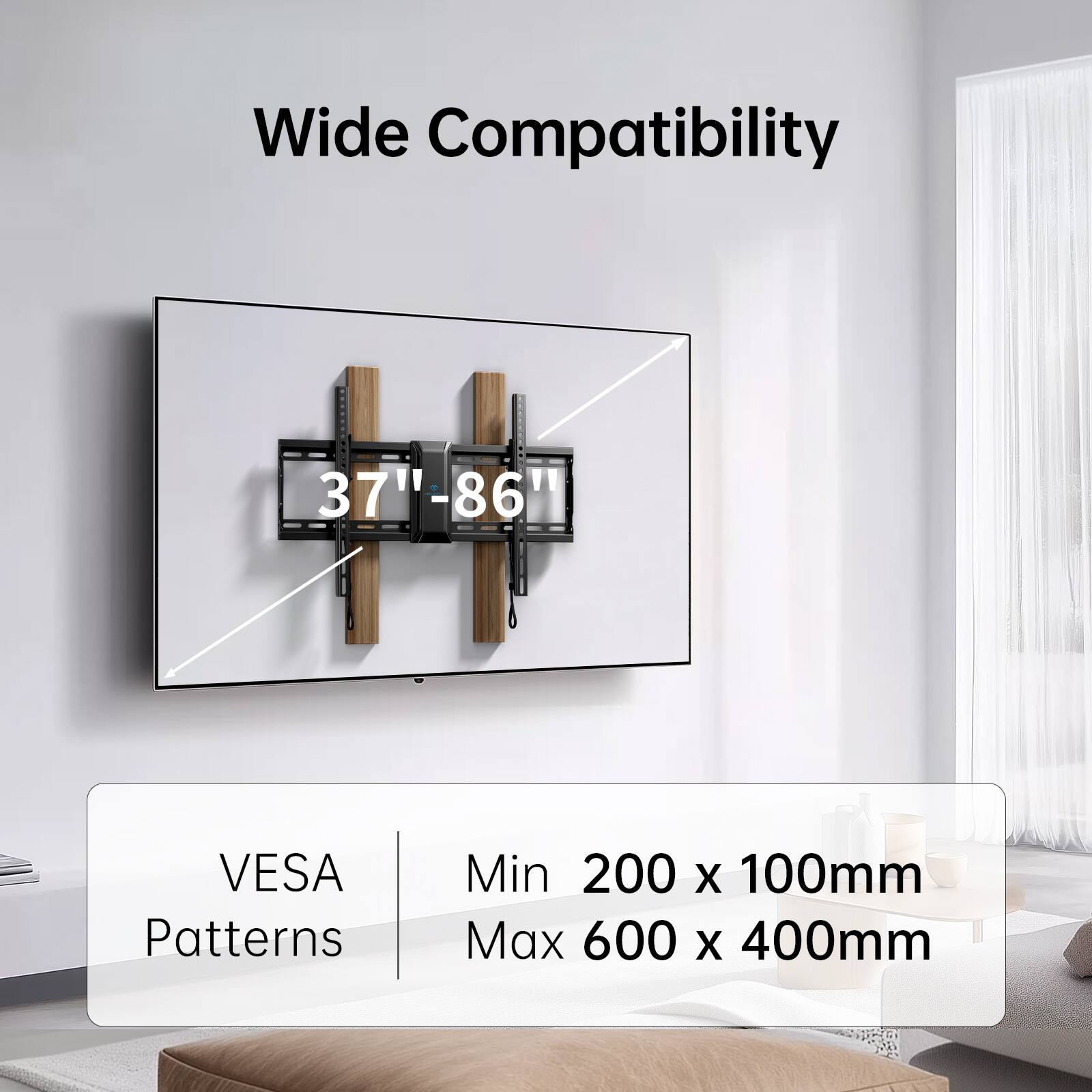 Wide Compatibility

37" - 86"

VESA Patterns

Min 200 x 100mm

Max 600 x 400mm