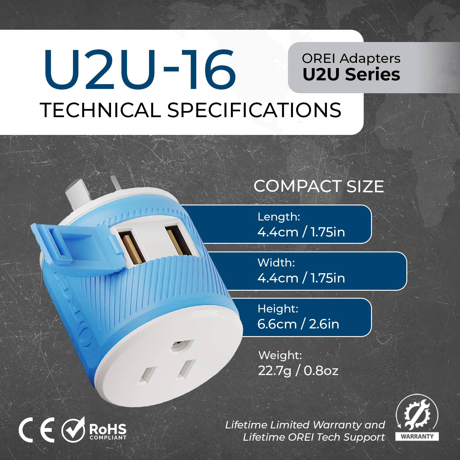 OREI Adapters  
U2U Series  

U2U-16  
TECHNICAL SPECIFICATIONS  

COMPACT SIZE  
Length: 4.4cm / 1.75in  
Width: 4.4cm / 1.75in  
Height: 6.6cm / 2.6in  
Weight: 22.7g / 0.8oz  

CE RoHS COMPLIANT  

Lifetime Limited Warranty and Lifetime OREI Tech Support  

WARRANTY