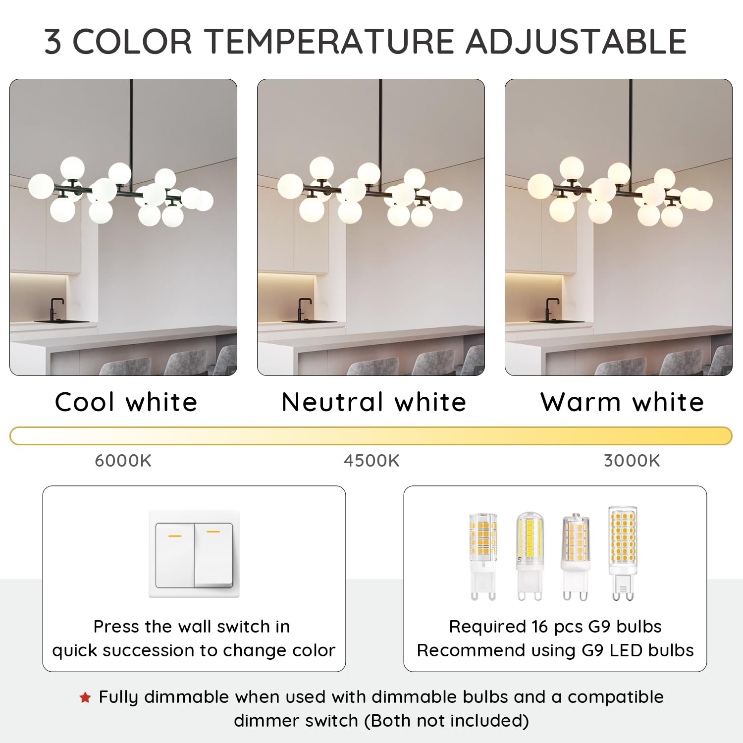 3 COLOR TEMPERATURE ADJUSTABLE

Cool white 6000K  
Neutral white 4500K  
Warm white 3000K  

Press the wall switch in quick succession to change color  

Required 16 pcs G9 bulbs  
Recommend using G9 LED bulbs  

Fully dimmable when used with dimmable bulbs and a compatible dimmer switch (Both not included)