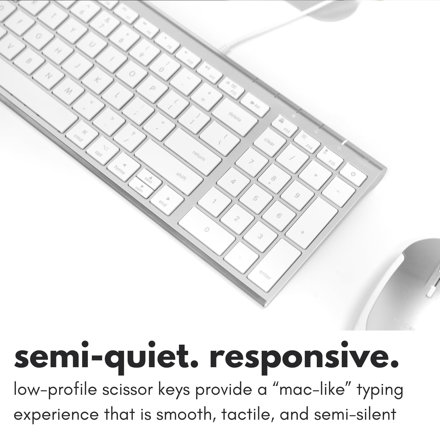 6 T F 1 Y G 8 V U / H 9 B / J / O 0 N K M P 7 < 1 / } delete " / ? F13 cmd / I clear I F14 opt return / 7 home shift 4 8 5 9 end 1 2 6 0 + 3
F15
G
enter
semi-quiet. responsive. low-profile scissor keys provide a "mac-like" typing experience that is smooth, tactile, and semi-silent