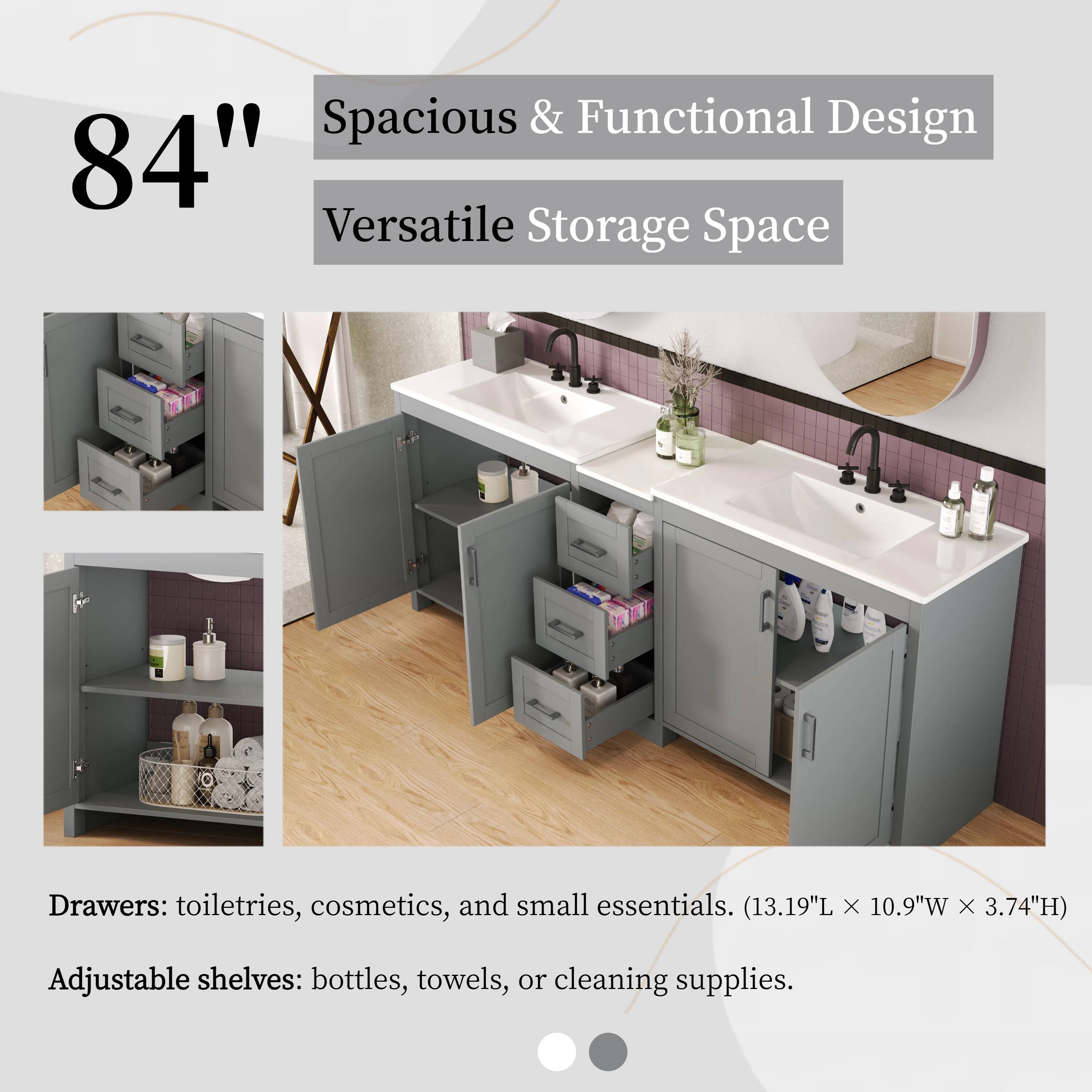 84"  
Spacious & Functional Design  
Versatile Storage Space  

Drawers: toiletries, cosmetics, and small essentials. (13.19"L x 10.9"W x 3.74"H)  
Adjustable shelves: bottles, towels, or cleaning supplies.