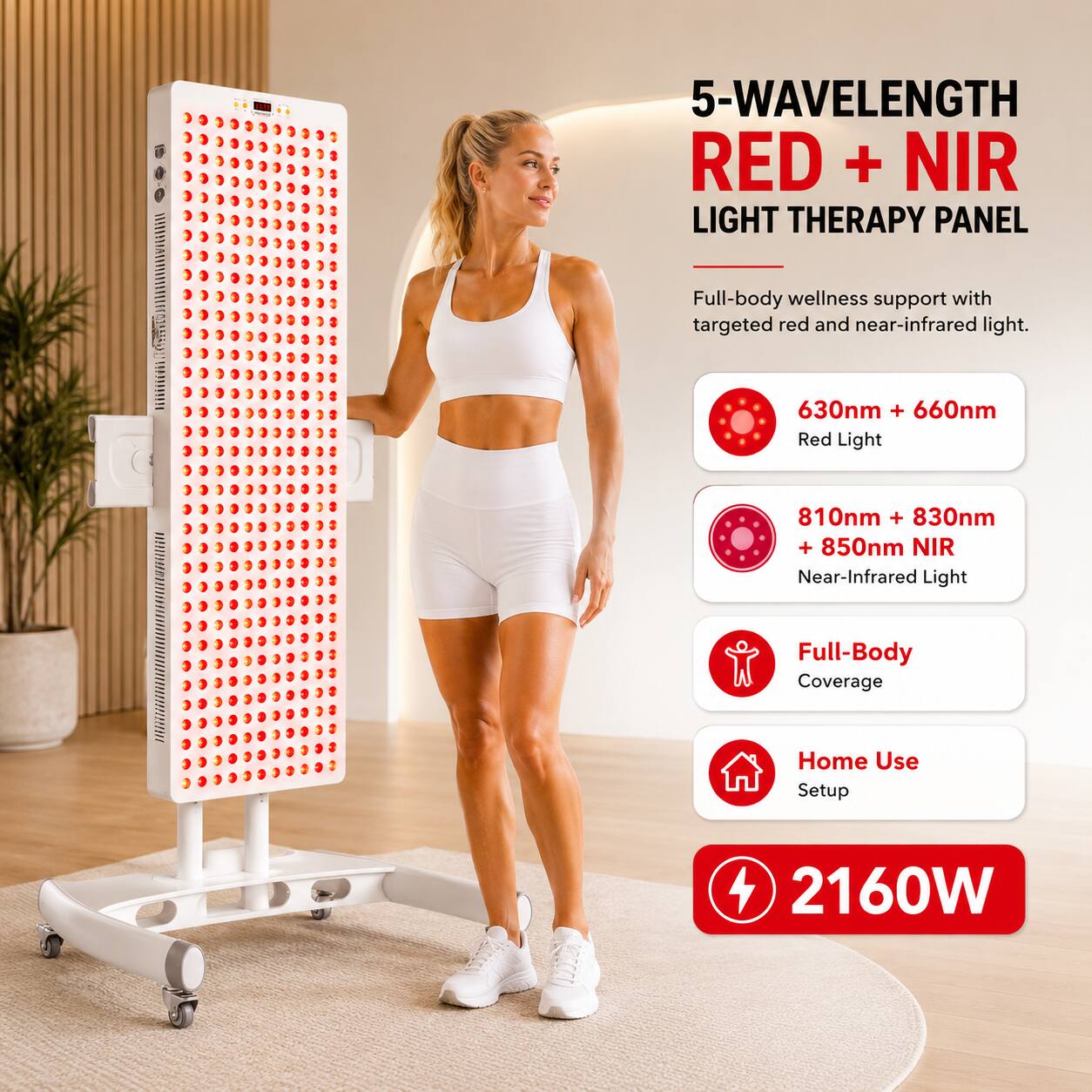 5-WAVELENGTH RED + NIR LIGHT THERAPY PANEL  
Full-body wellness support with targeted red and near-infrared light.  
630nm + 660nm Red Light  
810nm + 830nm + 850nm NIR Near-Infrared Light  
Full-Body Coverage  
Home Use Setup  
2160W