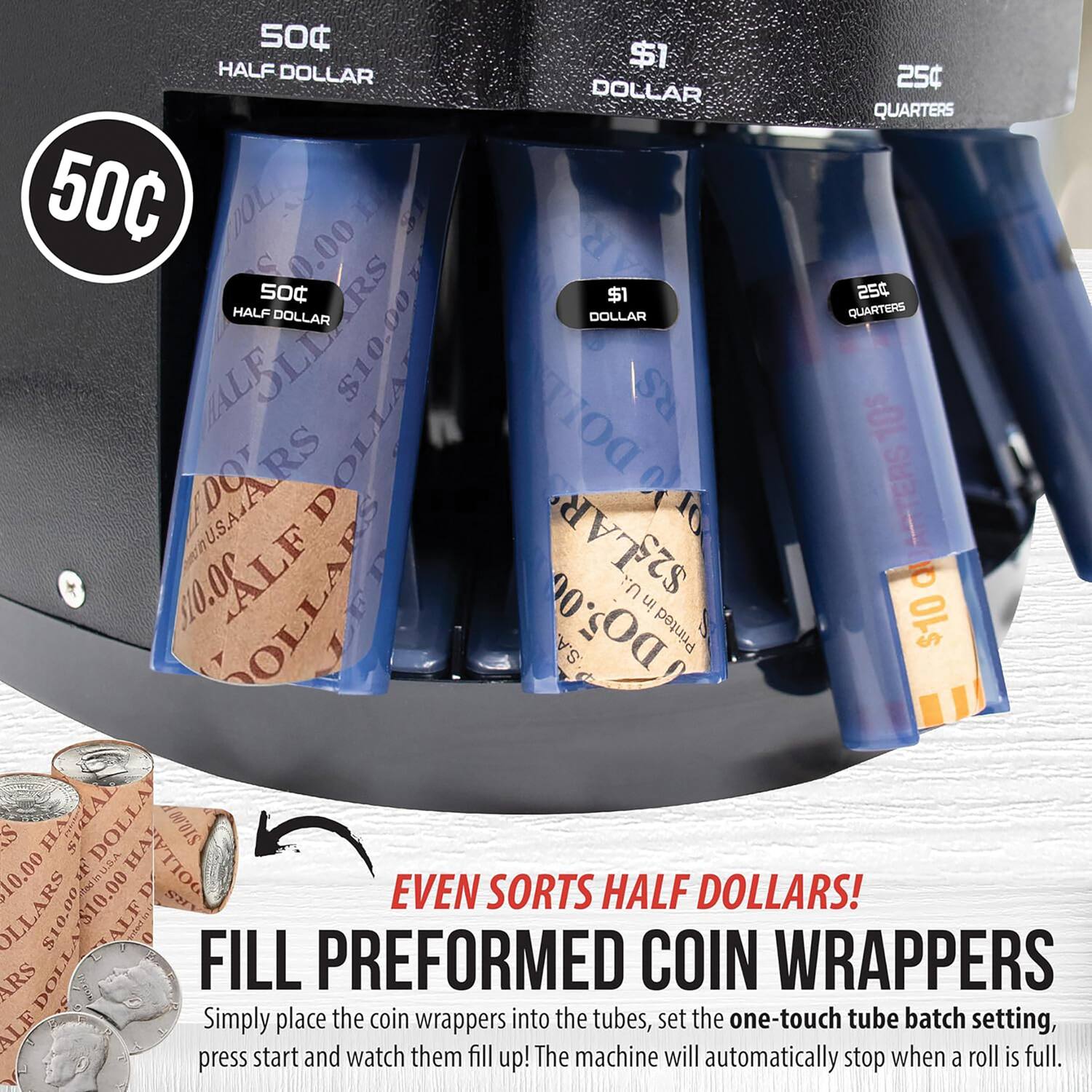 50 HALF $1 DOLLAR 250 DOLLAR QUARTERS 50C DOLLAR $0.00 50 RS $1 254 HALF DOLLAR DOLLAR QUARTERS ALF $10.00 RS OLLA DOT 10$ UAARS DO D 20 ATTERS 510.00 ALF OLLARS LE $2,LAR in O DO5.00 .A. Printed OLs S $  SHAL DOLLA HA $10.00 10.00 st OOLLAR EVEN SORTS HALF DOLLARS! OLLARS $10.002 LA ALF  ARS DOLLA FILL PREFORMED COIN WRAPPERS

Simply place the coin wrappers into the tubes, set the one-touch tube batch setting, start and watch them fill up! The machine will automatically stop when a roll is full.