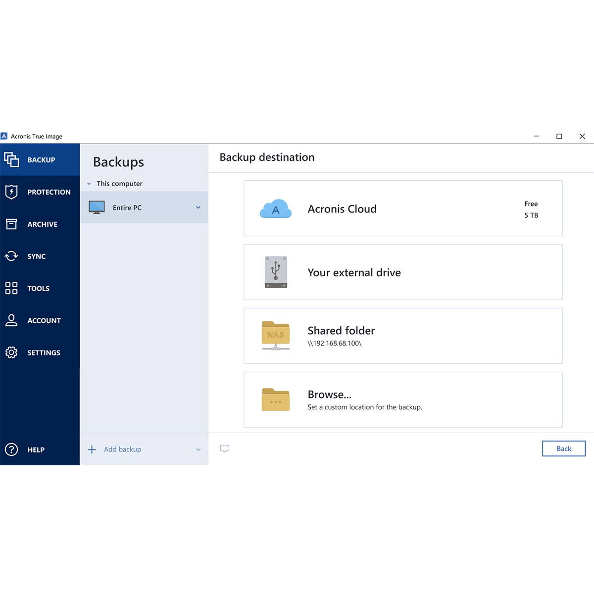 A Acronis True Image

BACKUP
Backups
Backup destination
- This computer
  - Entire PC

PROTECTION

ARCHIVE

SYNC

TOOLS

ACCOUNT

SETTINGS

HELP

Acronis Cloud
Free 5 TB

Your external drive

Shared folder
\\192.168.68.100

Browse...
Set a custom location for the backup.

Add backup

Back