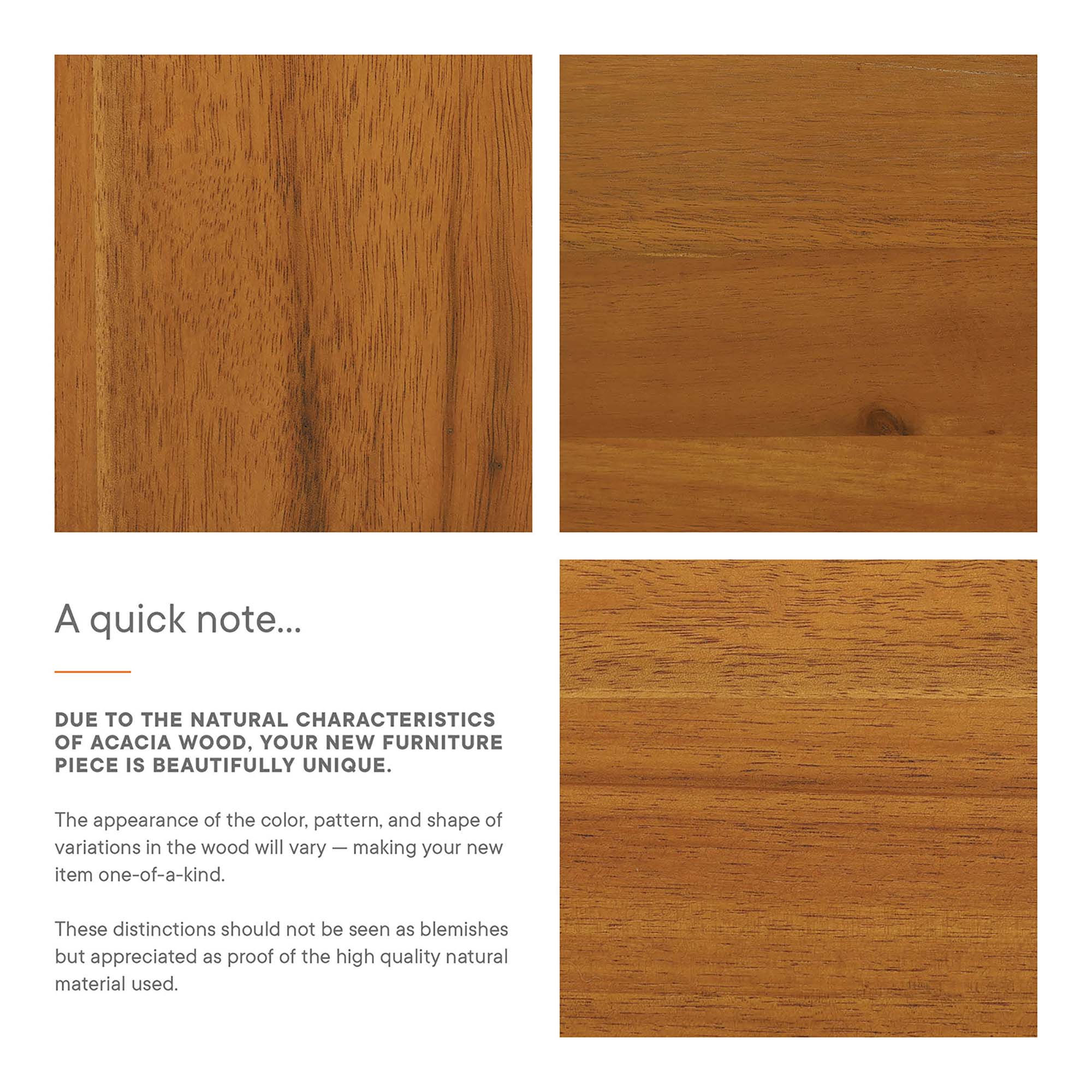 A quick note...

DUE TO THE NATURAL CHARACTERISTICS OF ACACIA WOOD, YOUR NEW FURNITURE PIECE IS BEAUTIFULLY UNIQUE.

The appearance of the color, pattern, and shape of variations in the wood will vary — making your new item one-of-a-kind.

These distinctions should not be seen as blemishes but appreciated as proof of the high quality natural material used.